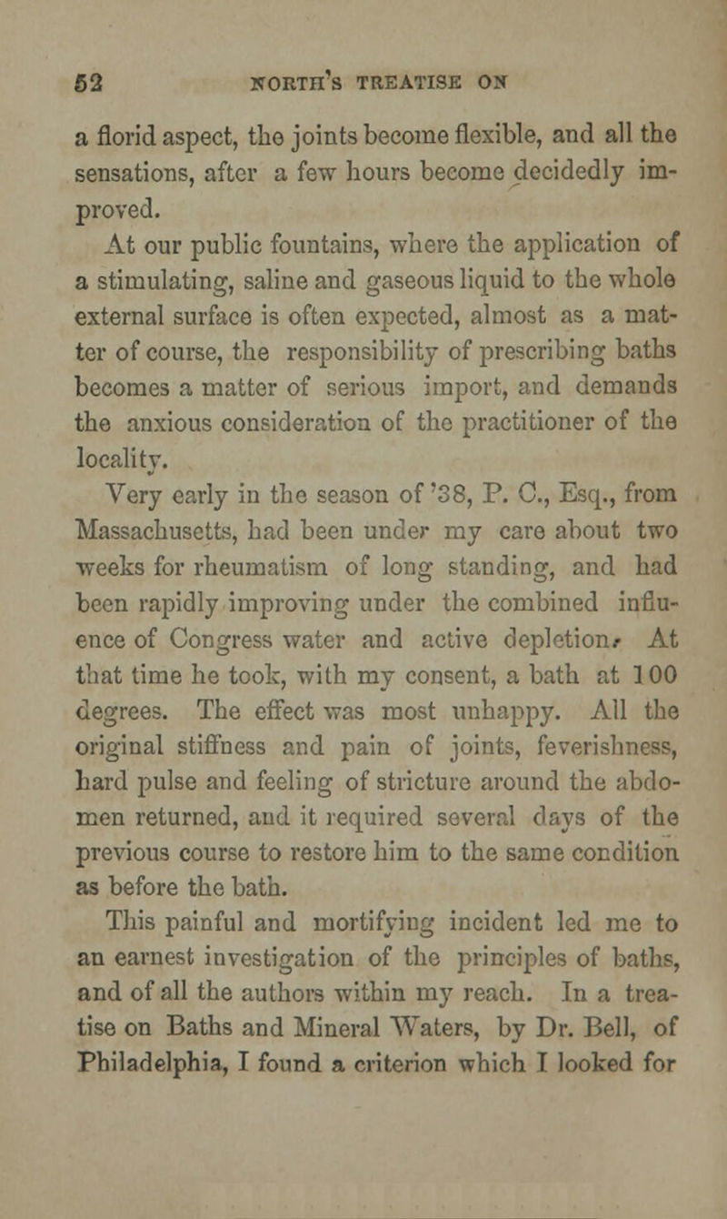 a florid aspect, the joints become flexible, and all the sensations, after a few hours become decidedly im- proved. At our public fountains, where the application of a stimulating, saline and gaseous liquid to the whole external surface is often expected, almost as a mat- ter of course, the responsibility of prescribing baths becomes a matter of serious import, and demands the anxious consideration of the practitioner of the locality. Very early in the season of'38, P. C, Esq., from Massachusetts, had been under my care about two weeks for rheumatism of long standing, and had been rapidly improving under the combined influ- ence of Congress water and active depletion/ At that time he took, with my consent, a bath at 100 degrees. The effect was most unhappy. All the original stiffness and pain of joints, feverishness, hard pulse and feeling of stricture around the abdo- men returned, and it required several days of the previous course to restore him to the same condition as before the bath. This painful and mortifying incident led me to an earnest investigation of the principles of baths, and of all the authors within my reach. In a trea- tise on Baths and Mineral Waters, by Dr. Bell, of Philadelphia, I found a criterion which I looked for