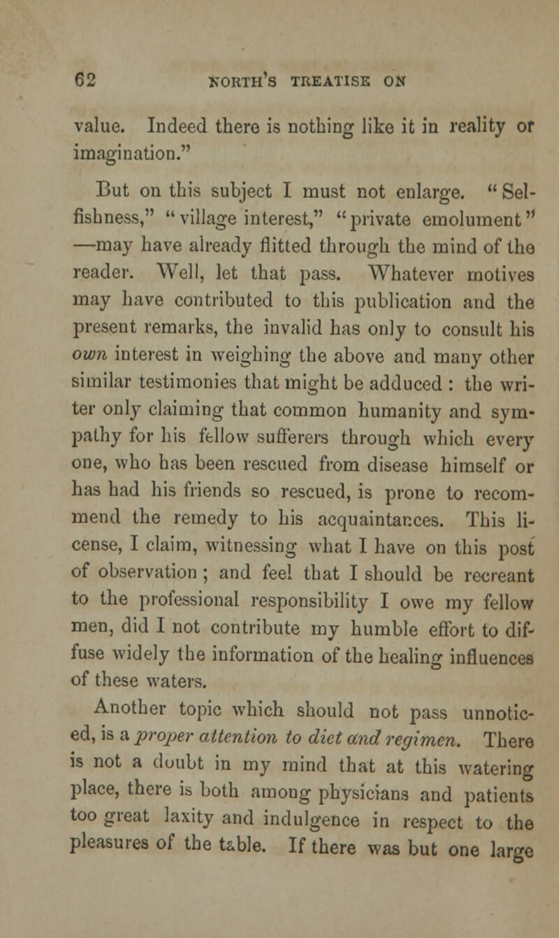 value. Indeed there is nothing like it in reality or imagination. But on this subject I must not enlarge.  Sel- fishness, village interest, private emolument —may have already flitted through the mind of the reader. Well, let that pass. Whatever motives may have contributed to this publication and the present remarks, the invalid has only to consult his own interest in weighing the above and many other similar testimonies that might be adduced : the wri- ter only claiming that common humanity and sym- pathy for his fellow sufferers through which every one, who has been rescued from disease himself or has had his friends so rescued, is prone to recom- mend the remedy to his acquaintances. This li- cense, I claim, witnessing what I have on this post of observation ; and feel that I should be recreant to the professional responsibility I owe my fellow men, did I not contribute my humble effort to dif- fuse widely the information of the healing influences of these waters. Another topic which should not pass unnotic- ed, is a proper attention to diet and regimen. There is not a duubt in my mind that at this watering place, there is both among physicians and patients too great laxity and indulgence in respect to the pleasures of the table. If there was but one large