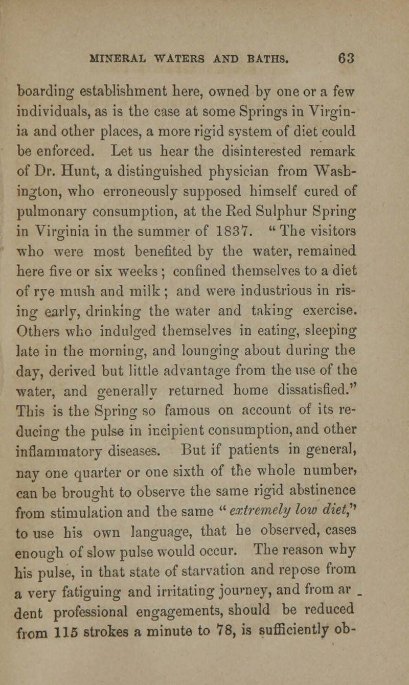 boarding establishment here, owned by one or a few individuals, as is the case at some Springs in Virgin- ia and other places, a more rigid system of diet could be enforced. Let us hear the disinterested remark of Dr. Hunt, a distinguished physician from Wash- ington, who erroneously supposed himself cured of pulmonary consumption, at the Red Sulphur Spring in Virginia in the summer of 1S37.  The visitors who were most benefited by the water, remained here five or six weeks; confined themselves to a diet of rye mush and milk ; and were industrious in ris- ing early, drinking the water and taking exercise. Others who indulged themselves in eating, sleeping late in the morning, and lounging about during the day, derived but little advantage from the use of the water, and generally returned home dissatisfied. This is the Spring so famous on account of its re- ducing the pulse in incipient consumption, and other inflammatory diseases. But if patients in general, nay one quarter or one sixth of the whole number, can be brought to observe the same rigid abstinence from stimulation and the same  extremely low diet, to use his own language, that he observed, cases enough of slow pulse would occur. The reason why his pulse, in that state of starvation and repose from a very fatiguing and irritating journey, and from ar . dent professional engagements, should be reduced from 115 strokes a minute to 78, is sufficiently ob-