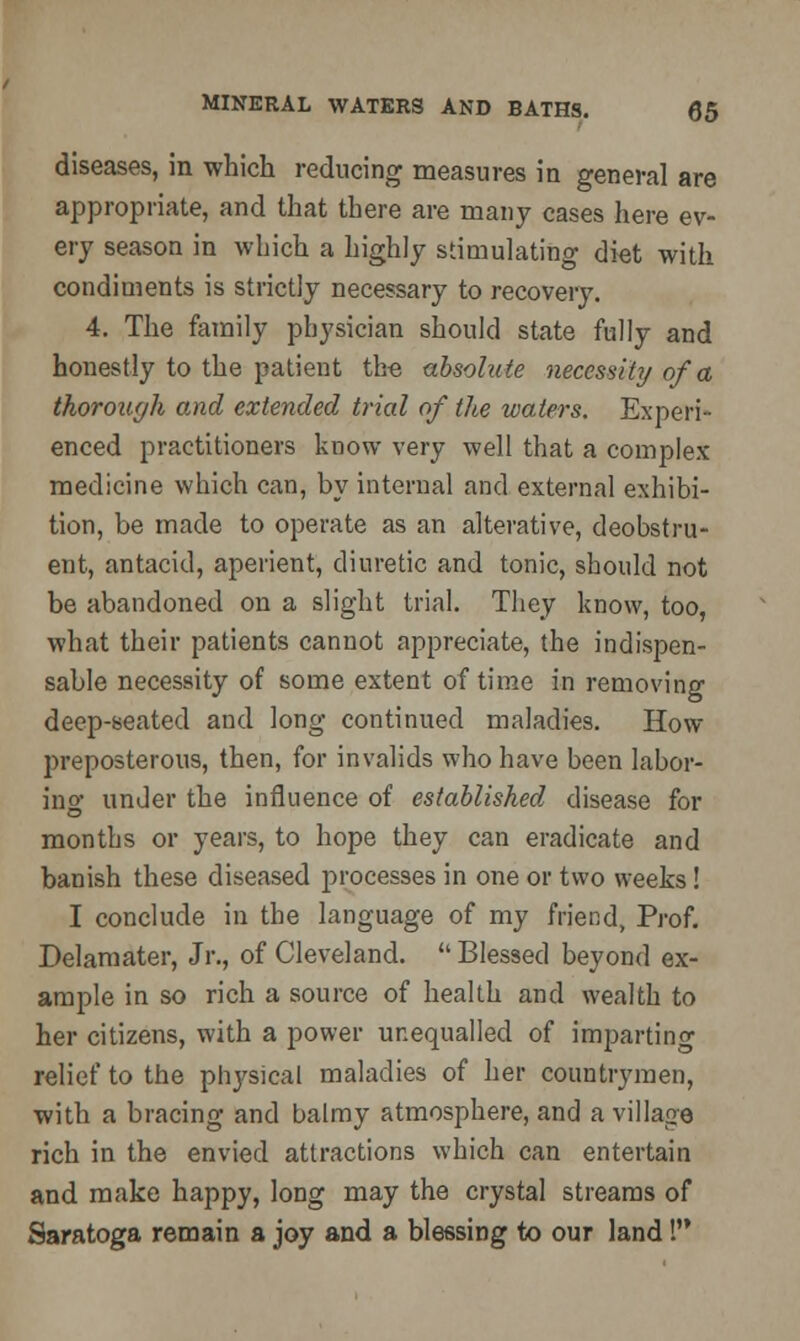 diseases, in which reducing measures in general are appropriate, and that there are many cases here ev- ery season in which a highly stimulating diet with condiments is strictly necessary to recovery. 4. The family physician should state fully and honestly to the patient the absolute necessity of a thorough and extended trial of the waters. Experi- enced practitioners know very well that a complex medicine which can, by internal and external exhibi- tion, be made to operate as an alterative, deobstru- ent, antacid, aperient, diuretic and tonic, should not be abandoned on a slight trial. They know, too, what their patients cannot appreciate, the indispen- sable necessity of some extent of time in removing deep-seated and long continued maladies. How- preposterous, then, for invalids who have been labor- in «■ under the influence of established disease for months or years, to hope they can eradicate and banish these diseased processes in one or two weeks! I conclude in the language of my friend, Prof. Delamater, Jr., of Cleveland.  Blessed beyond ex- ample in so rich a source of health and wealth to her citizens, with a power unequalled of imparting relief to the physical maladies of her countrymen, with a bracing and balmy atmosphere, and a village rich in the envied attractions which can entertain and make happy, long may the crystal streams of Saratoga remain a joy and a blessing to our land I