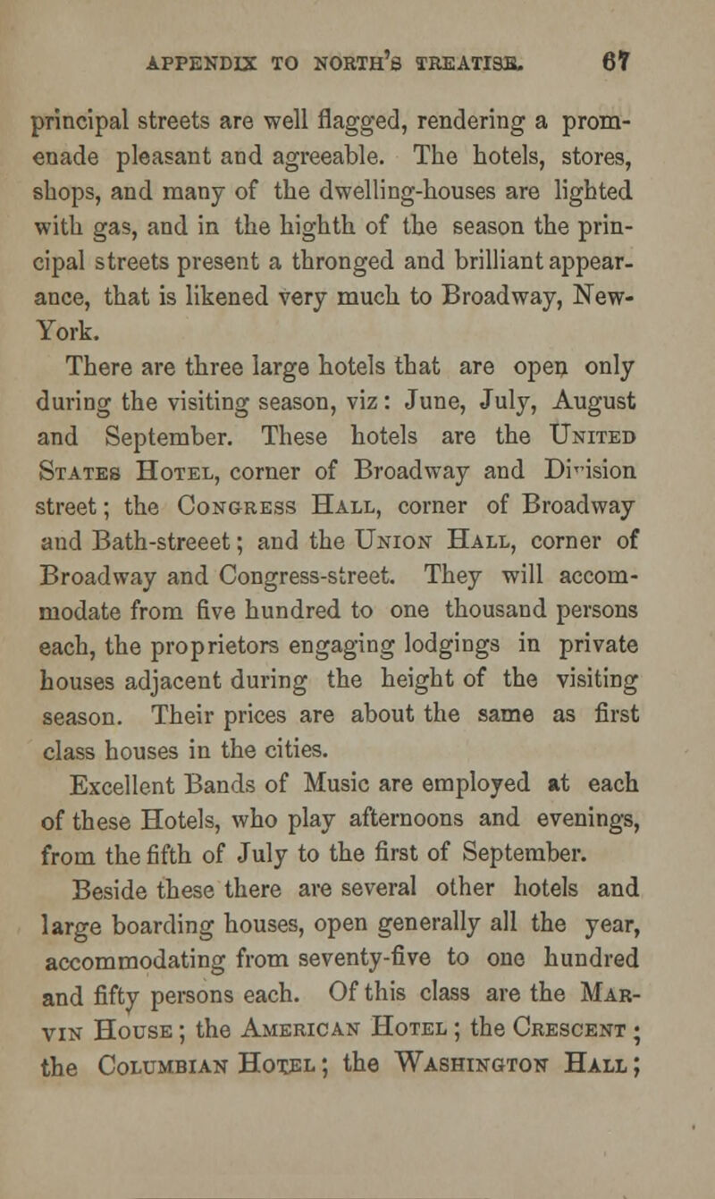 principal streets are well flagged, rendering a prom- enade pleasant and agreeable. The hotels, stores, shops, and many of the dwelling-houses are lighted with gas, and in the highth of the season the prin- cipal streets present a thronged and brilliant appear- ance, that is likened very much to Broadway, New- York. There are three large hotels that are open only during the visiting season, viz: June, July, August and September. These hotels are the United States Hotel, corner of Broadway and Diision street; the Congress Hall, corner of Broadway and Bath-streeet; and the Union Hall, corner of Broadway and Congress-street. They will accom- modate from five hundred to one thousand persons each, the proprietors engaging lodgings in private houses adjacent during the height of the visiting season. Their prices are about the same as first class houses in the cities. Excellent Bands of Music are employed at each of these Hotels, who play afternoons and evenings, from the fifth of July to the first of September. Beside these there are several other hotels and large boarding houses, open generally all the year, accommodating from seventy-five to one hundred and fifty persons each. Of this class are the Mar- vin House ; the American Hotel ; the Crescent ; the Columbian Hotel ; the Washington Hall ;