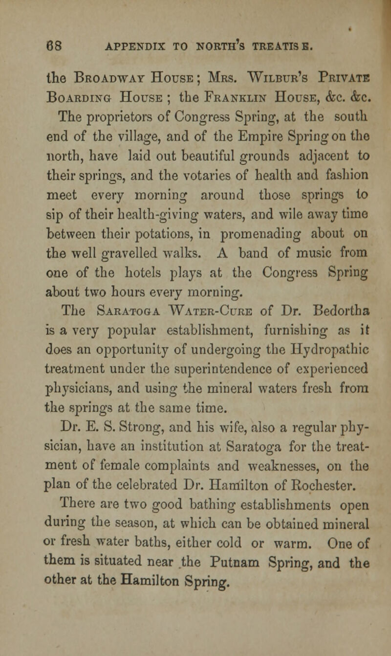 the Broadway House ; Mrs. Wilbur's Private Boarding House ; the Franklin House, &c. &c. The proprietors of Congress Spring, at the south end of the village, and of the Empire Spring on the north, have laid out beautiful grounds adjacent to their springs, and the votaries of health and fashion meet every morning around those springs to sip of their health-giving waters, and wile away time between their potations, in promenading about on the well gravelled walks. A band of music from one of the hotels plays at the Congress Spring about two hours every morning. The Saratoga Water-Cure of Dr. Bedortha is a very popular establishment, furnishing as it does an opportunity of undergoing the Hydropathic treatment under the superintendence of experienced physicians, and using the mineral waters fresh from the springs at the same time. Dr. E. S. Strong, and his wife, also a regular phy- sician, have an institution at Saratoga for the treat- ment of female complaints and weaknesses, on the plan of the celebrated Dr. Hamilton of Rochester. There are two good bathing establishments open during the season, at which can be obtained mineral or fresh water baths, either cold or warm. One of them is situated near .the Putnam Spring, and the other at the Hamilton Spring.