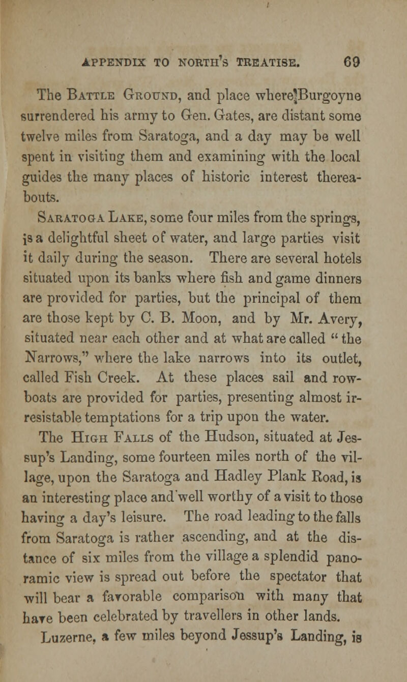 The Battle Ground, and place where'Burgoyne surrendered his army to Gen. Gates, are distant some twelve miles from Saratoga, and a day may be well spent in visiting them and examining with the local guides the many places of historic interest therea- bouts. Saratoga Lake, some four miles from the springs, is a delightful sheet of water, and large parties visit it daily during the season. There are several hotels situated upon its banks where fish and game dinners are provided for parties, but the principal of them are those kept by C. B. Moon, and by Mr. Avery, situated near each other and at what are called  the Narrows, where the lake narrows into its outlet, called Fish Creek. At these places sail and row- boats are provided for parties, presenting almost ir- resistable temptations for a trip upon the water. The High Falls of the Hudson, situated at Jes- sup's Landing, some fourteen miles north of the vil- lage, upon the Saratoga and Hadley Plank Road, is an interesting place and'well worthy of a visit to those having a day's leisure. The road leading to the falls from Saratoga is rather ascending, and at the dis- tance of six miles from the village a splendid pano- ramic view is spread out before the spectator that will bear a favorable comparison with many that hare been celebrated by travellers in other lands. Luzerne, a few miles beyond Jessup's Landing, is