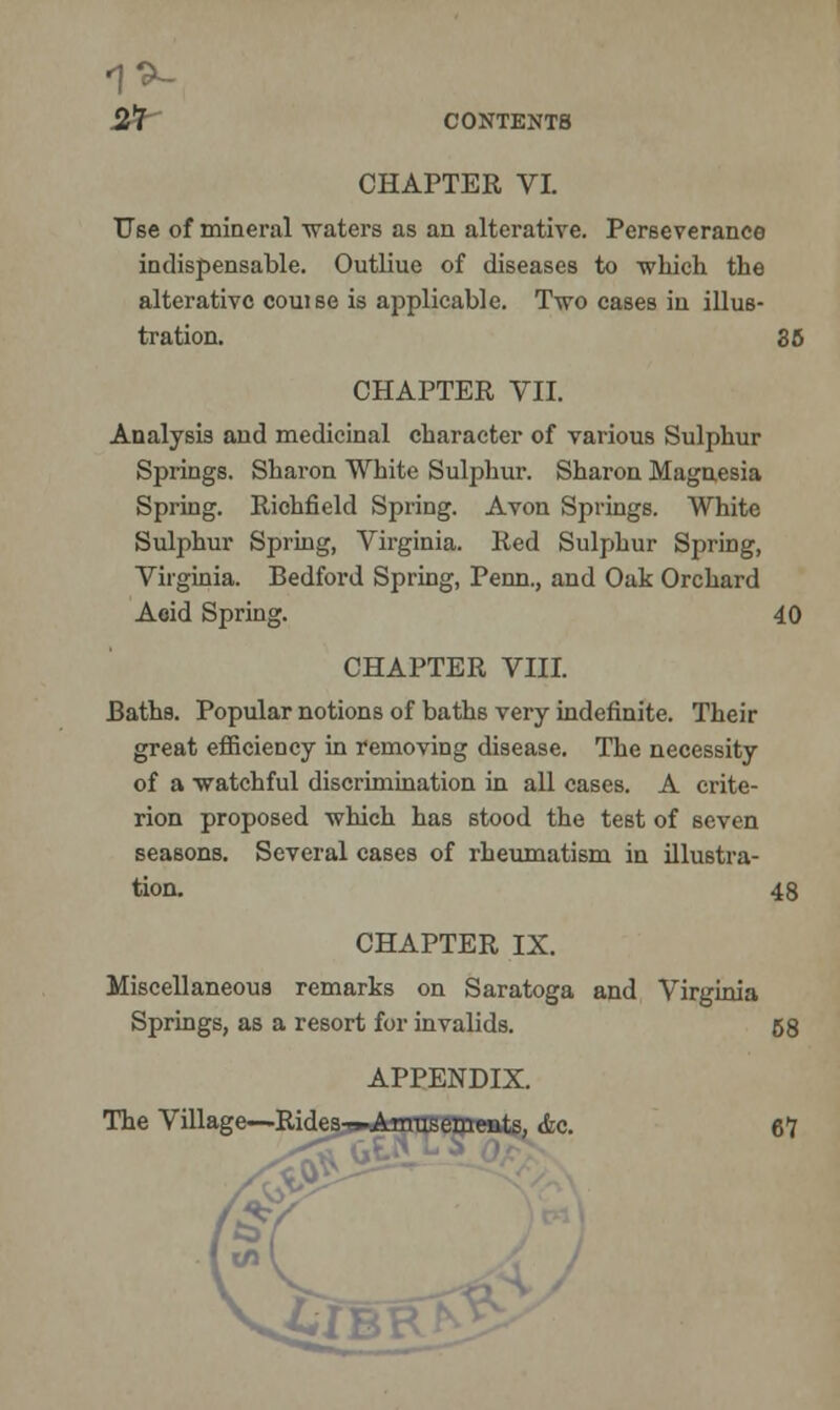 1*- 2rt CONTENTS CHAPTER VI. Use of mineral waters as an alterative. Perseverance indispensable. Outliue of diseases to which the alterative couise is applicable. Two cases in illus- tration. 85 CHAPTER VII. Analysis and medicinal character of various Sulphur Springs. Sharon White Sulphur. Sharon Magnesia Spring. Richfield Spring. Avon Springs. White Sulphur Spring, Virginia. Red Sulphur Spring, Virginia. Bedford Spring, Perm., and Oak Orchard Acid Spring. 40 CHAPTER VIII. Baths. Popular notions of baths very indefinite. Their great efficiency in removing disease. The necessity of a watchful discrimination in all cases. A crite- rion proposed which has stood the test of seven seasons. Several cases of rheumatism in illustra- tion. 48 CHAPTER IX. Miscellaneous remarks on Saratoga and Virginia Springs, as a resort for invalids. 58 APPENDIX. The Village—Rides-^Arrrasements, &c. 67 10-