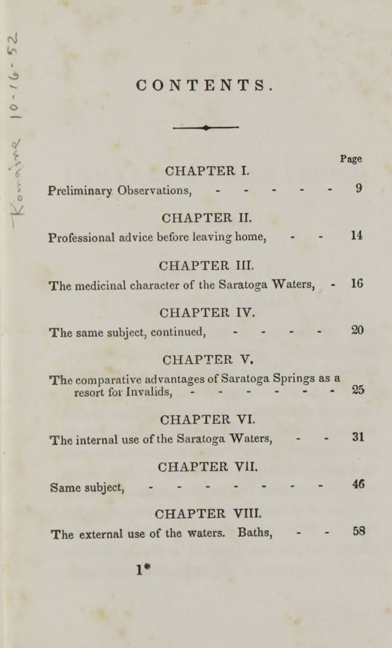 CONTENTS Page CHAPTER I. Preliminary Observations, 9 CHAPTER II. Professional advice before leaving home, - - 14 CHAPTER III. The medicinal character of the Saratoga Waters, - 16 CHAPTER IV. The same subject, continued, .... 20 CHAPTER V. The comparative advantages of Saratoga Springs as a resort for Invalids, ------ 25 CHAPTER VI. The internal use of the Saratoga Waters, - - 31 CHAPTER VII. Same subject, 46 CHAPTER VIII. The external use of the waters. Baths, - - 58