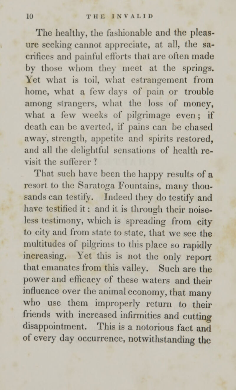 The healthy, the fashionable and the pleas- ure seeking cannot appreciate, at all, the sa- crifices and painful efforts that are often made by those whom the) meet at the springs. Yet what is toil, what estrangement from home, what a few days of pain or trouble among strangers, what the loss of money, what a few weeks of pilgrimage even; if death can be averted, if pains can be chased away, strength, appetite and spirits restored, and all the delightful sensations of health re- visit the sufferer I That such have been the happy results of a resort to the Saratoga Fountains, many thou- sands can testify. Indeed they do testify and have testified it: and it is through their noise- less testimony, which is spreading from city to city and from state to state, that we see the multitudes of pilgrims to this place so rapidly increasing. Yet this is not the only report that emanates from this valley. Such are the power and efficacy of these waters and their influence over the animal economy, that many who use them improperly return to their friends with increased infirmities and cutting disappointment. This is a notorious fact and of every day occurrence, notwithstanding the
