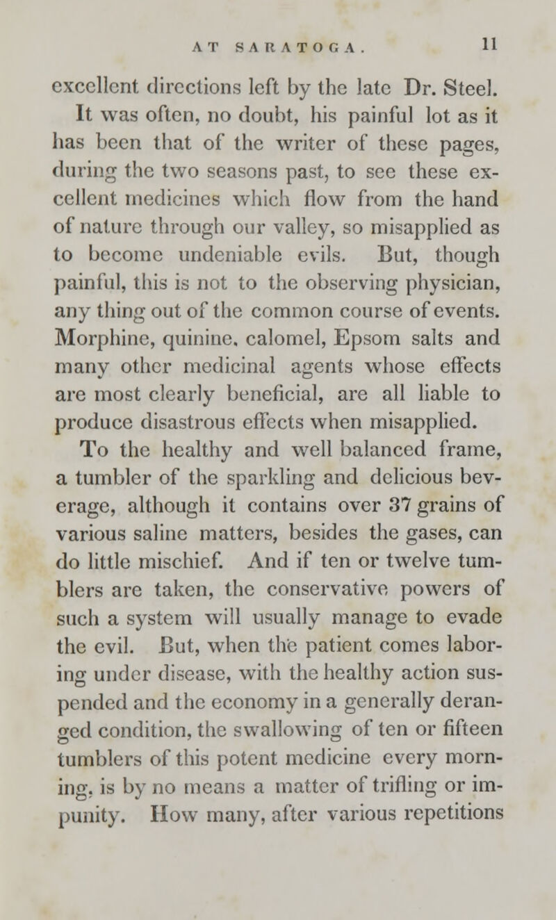 AT SARATOGA. H excellent directions left by the late Dr. Steel. It was often, no doubt, his painful lot as it has been that of the writer of these pages, during the two seasons past, to see these ex- cellent medicines which flow from the hand of nature through our valley, so misapplied as to become undeniable evils. But, though painful, this is not to the observing physician, any thing out of the common course of events. Morphine, quinine, calomel, Epsom salts and many other medicinal agents whose effects are most clearly beneficial, are all liable to produce disastrous effects when misapplied. To the healthy and well balanced frame, a tumbler of the sparkling and delicious bev- erage, although it contains over 37 grains of various saline matters, besides the gases, can do little mischief. And if ten or twelve tum- blers are taken, the conservative powers of such a system will usually manage to evade the evil. But, when the patient comes labor- ing under disease, with the healthy action sus- pended and the economy in a generally deran- ged condition, the swallowing of ten or fifteen tumblers of this potent medicine every morn- ing, is by no means a matter of trifling or im- punity. How many, after various repetitions