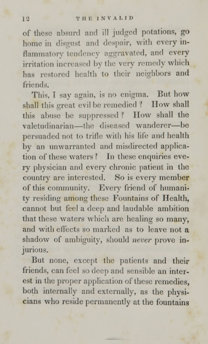 19 T H E 1 N \ I LID of these absurd and ill judged potations, go home in disgust and despair, with every in- flammatory tendency aggravated, and every irritation increased by the very remedy which has restored health to their neighbors and friends. This, I say again, is no enigma. But how- shall this great evil be remedied '. How shall this abuse be suppressed ? How shall the valetudinarian—the diseased wanderer—be persuaded not to trifle with his life and health by an unwarranted and misdirected applica- tion of these waters? In these enquiries eve- ry physician and every chronic patient in the country are interested. So is every member of this community. Every friend of humani- ty residing among these Fountains of Health, cannot but feel a deep and laudable ambition that these waters which are healing so many, and with effects so marked as to leave not a shadow of ambiguity, should never prove in- jurious. But none, except the patients and their friends, can feel so drop and sensible an inter- est in the proper application of these remedies, both internally and externally, as the physi- cians who reside permanently at the fountains