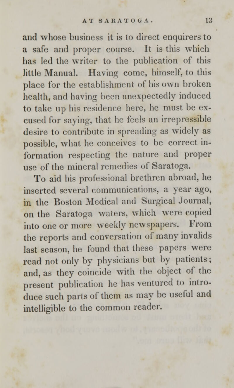 and whose business it is to direct enquirers to a safe and proper course. It is this which has led the writer to the publication of this little Manual. Having come, himself, to this place for the establishment of his own broken health, and having been unexpectedly induced to take up his residence here, he must be ex- cused for saying, that he feels an irrepressible desire to contribute in spreading as widely as possible, what he conceives to be correct in- formation respecting the nature and proper use of the mineral remedies of Saratoga. To aid his professional brethren abroad, he inserted several communications, a year ago, in the Boston Medical and Surgical Journal, on the Saratoga waters, which were copied into one or more weekly newspapers. From the reports and conversation of many invalids last season, he found that these papers were read not only by physicians but by patients; and, as they coincide with the object of the present publication he has ventured to intro- duce such parts of them as may be useful and intelligible to the common reader.