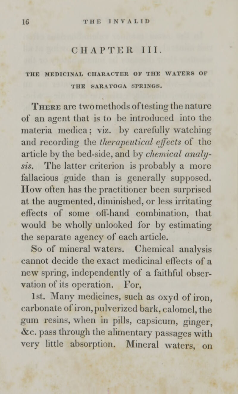 CHAPTER III. THK MEDICINAL CHARACTER OF THE WATERS <>l THE SARATOGA SPRINGS. There are two methods of testing the nature of an agent that is to be introduced into the materia medica; viz. by carefully watching and recording the therapeutical effects of the article by the bed-side, and by chemical analy- sis. The latter criterion is probably a more fallacious guide than is generally supposed. How often has the practitioner been surprised at the augmented, diminished, or less irritating effects of some off-hand combination, that would be wholly unlooked for by estimating the separate agency of each article. So of mineral waters. Chemical analysis cannot decide the exact medicinal effects of a new spring, independently of a faithful obser- vation of its operation. For, 1st. Many medicines, such as oxyd of iron, carbonate of iron, pulverized bark, calomel, the gum resins, when in pills, capsicum, ginger, &c. pass through the alimentary passages with very little absorption. Mineral waters, on