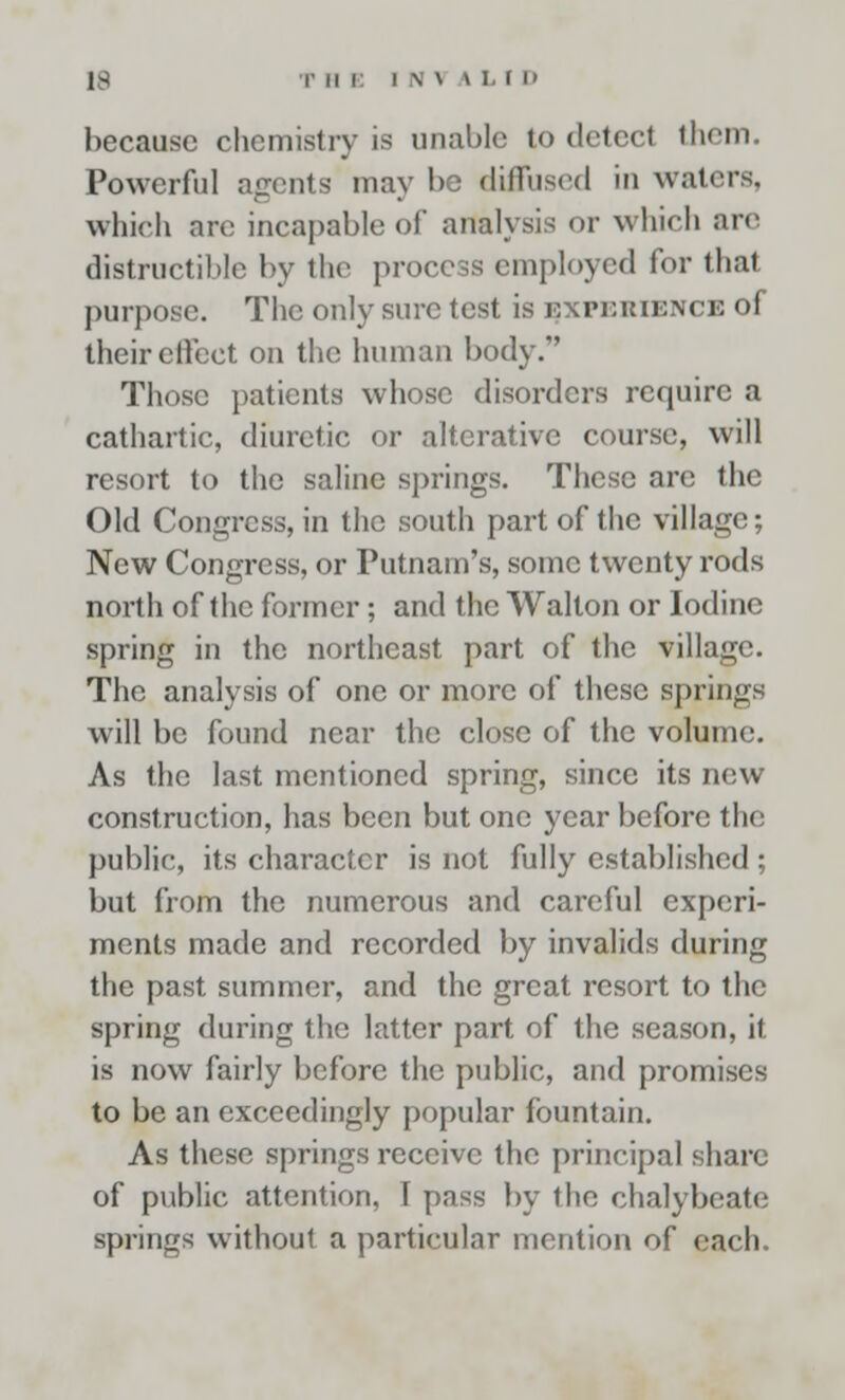 because chemistry is unable to detect them Powerful agents may be diffused in waters. which are incapable of analysis or which are destructible by the process employed for that purpose. The only sure test is experience of their effect on the human body/' Those patients whose disorders require a cathartic, diuretic or alterative course, will resort to the saline springs. These are the Old Congress, in the south part of the village; New Congress, or Putnam's, some twenty rods north of the former; and the Walton or Iodine spring in the northeast part of the village. The analysis of one or more of these springs will be found near the close of the volume. As the last mentioned spring, since its new construction, has been but one year before the public, its character is not fully established ; but from the numerous and careful experi- ments made and recorded by invalids during the past summer, and the great resort to the spring during the latter part of the season, it is now fairly before the public, and promises to be an exceedingly popular fountain. As these springs receive the principal share of public attention, I pass by the chalybeate springs without a particular mention of each