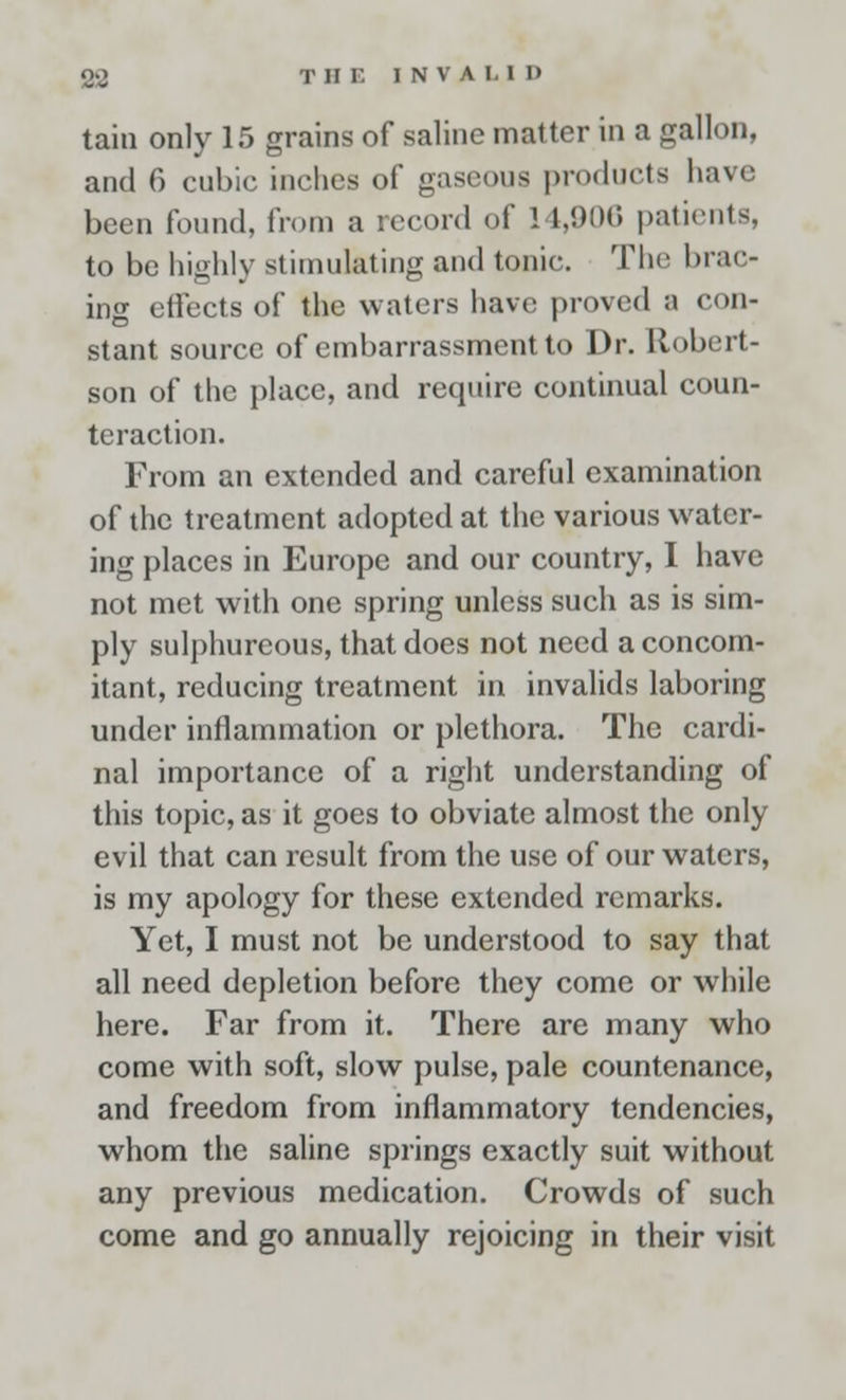 tain only 15 grains of saline matter in a gallon, and 6 cubic inches of gaseous products have been found, from a record of 14,906 patients, to be highly stimulating and tonic. The brac- ing effects of the waters have proved a con- stant source of embarrassment to Dr. Robert- son of the place, and require continual coun- teraction. From an extended and careful examination of the treatment adopted at the various water- ing places in Europe and our country, I have not met with one spring unless such as is sim- ply sulphureous, that does not need a concom- itant, reducing treatment in invalids laboring under inflammation or plethora. The cardi- nal importance of a right understanding of this topic, as it goes to obviate almost the only evil that can result from the use of our waters, is my apology for these extended remarks. Yet, I must not be understood to say that all need depletion before they come or while here. Far from it. There are many who come with soft, slow pulse, pale countenance, and freedom from inflammatory tendencies, whom the saline springs exactly suit without any previous medication. Crowds of such come and go annually rejoicing in their visit