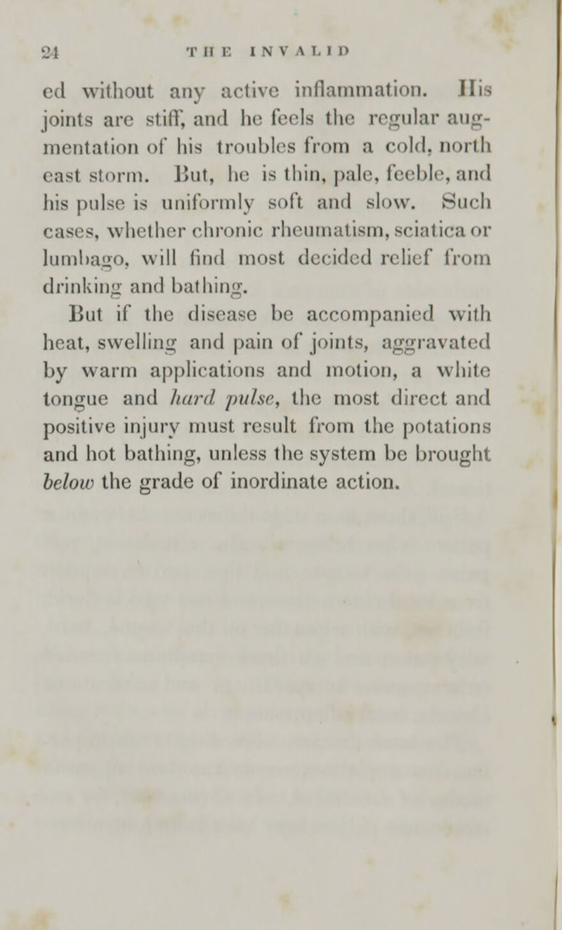 ed without any active inflammation. His joints arc still; and In- feels the regular aug- mentation of his troubles from a cold, north east storm. But, he is thin, pale, feeble, and his pulse is uniformly soft and slow. Such cases, whether chronic, rheumatism,sciatica <>r lumbago, will (hid most decided relief from drinking and bathing. But if the disease be accompanied with heat, swelling and pain of joints, aggravated by warm applications and motion, a white tongue and hard pulse, the most direct and positive injury must result from the potations and hot bathing, unless the system be brought below the grade of inordinate action.
