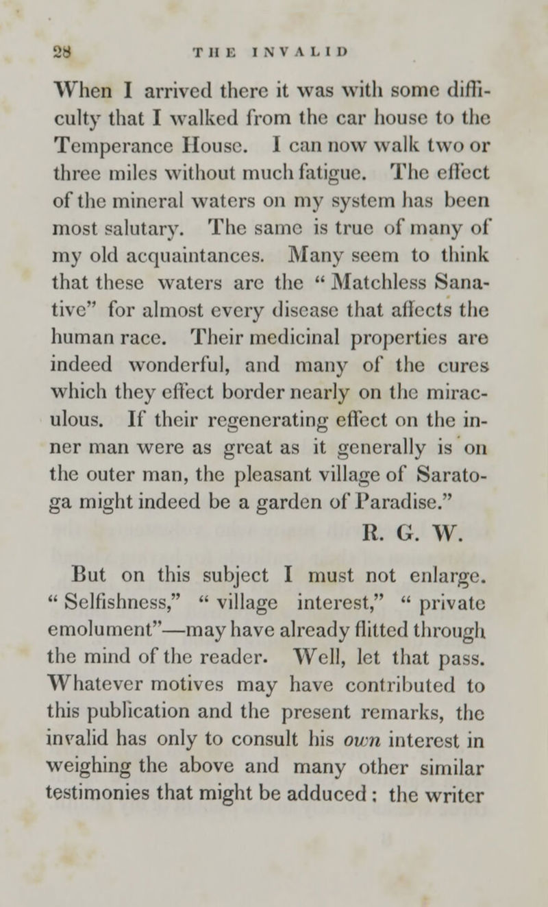 When I arrived there it was with some diffi- culty that I walked from the car house to the Temperance House. I can now walk two or three miles without much fatigue. The effect of the mineral waters on my system has been most salutary. The same is true of many of my old acquaintances. Many seem to think that these waters are the  Matchless Sana- tive for almost every disease that affects the human race. Their medicinal properties are indeed wonderful, and many of the cures which they effect border nearly on the mirac- ulous. If their regenerating effect on the in- ner man were as great as it generally is on the outer man, the pleasant village of Sarato- ga might indeed be a garden of Paradise. R. G. W. But on this subject I must not enlarge.  Selfishness,  village interest,  private emolument—may have already flitted through the mind of the reader. Well, let that pass. Whatever motives may have contributed to this publication and the present remarks, the invalid has only to consult his own interest in weighing the above and many other similar testimonies that might be adduced : the writer