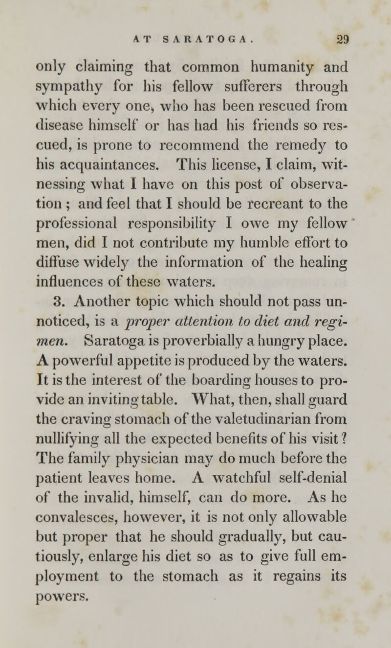 only claiming that common humanity and sympathy for his fellow sufferers through which every one* who has been rescued from disease himself or has had his friends so res- cued, is prone to recommend the remedy to his acquaintances. This license, I claim, wit- nessing what I have on this post of observa- tion ; and feel that I should be recreant to the professional responsibility I owe my fellow men, did I not contribute my humble effort to diffuse widely the information of the healing influences of these waters. 3. Another topic which should not pass un- noticed, is a proper attention to diet and regi- men. Saratoga is proverbially a hungry place. A powerful appetite is produced by the waters. It is the interest of the boarding houses to pro- vide an inviting table. What, then, shall guard the craving stomach of the valetudinarian from nullifying all the expected benefits of his visit 1 The family physician may do much before the patient leaves home. A watchful self-denial of the invalid, himself, can do more. As he convalesces, however, it is not only allowable but proper that he should gradually, but cau- tiously, enlarge his diet so as to give full em- ployment to the stomach as it regains its powers.