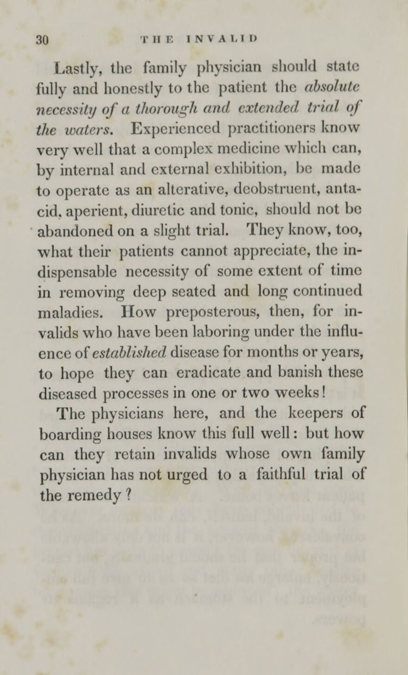 Lastly, the family physician should stale fully and honestly to the patient the absolute necessity of a thorough and extended trial of the waters. Experienced practitioners know- very well that a complex medicine which can, by internal and external exhibition, be made to operate as an alterative, deobstruent, anta- cid, aperient, diuretic and tonic, should not be abandoned on a slight trial. They know, too, what their patients cannot appreciate, the in- dispensable necessity of some extent of time in removing deep seated and long continued maladies. How preposterous, then, for in- valids who have been laboring under the influ- ence of established disease for months or years, to hope they can eradicate and banish these diseased processes in one or two weeks! The physicians here, and the keepers of boarding houses know this full well: but how can they retain invalids whose own family physician has not urged to a faithful trial of the remedy ?