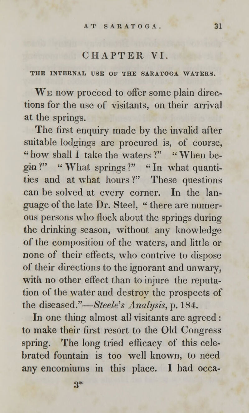 CHAPTER VI. THE INTERNAL USE OF THE SARATOGA WATERS. We now proceed to offer some plain direc- tions for the use of visitants, on their arrival at the springs. The first enquiry made by the invalid after suitable lodgings are procured is, of course,  how shall I take the waters V  When be- gin ?  What springs ?  In what quanti- ties and at what hours ? These questions can be solved at every corner. In the lan- guage of the late Dr. Steel,  there are numer- ous persons who flock about the springs during the drinking season, without any knowledge of the composition of the waters, and little or none of their effects, who contrive to dispose of their directions to the ignorant and unwary, with no other effect than to injure the reputa- tion of the water and destroy the prospects of the diseased.—Steele's Analysis, p. 184. In one thing almost all visitants are agreed: to make their first resort to the Old Congress spring. The long tried efficacy of this cele- brated fountain is too well known, to need any encomiums in this place. I had occa- 3*