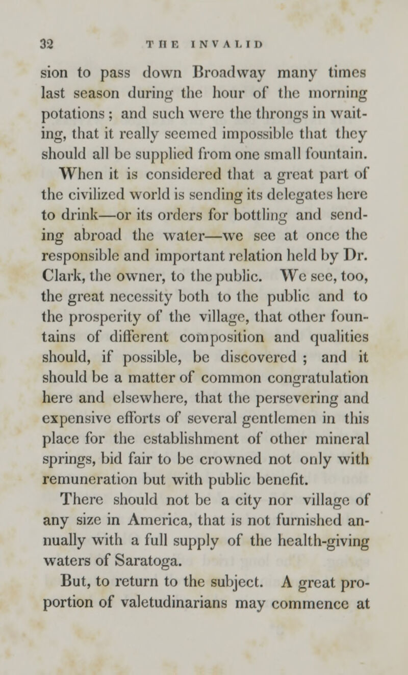 sion to pass down Broadway many times last season during the hour of the morning potations; and such were the throngs in wait- ing, that it really seemed impossible that they should all be supplied from one small fountain. When it is considered that a great part of the civilized world is sending its delegates here to drink—or its orders for bottling and send- ing abroad the water—we sec at once the responsible and important relation held by Dr. Clark, the owner, to the public. We see, too, the great necessity both to the public and to the prosperity of the village, that other foun- tains of different composition and qualities should, if possible, be discovered ; and it should be a matter of common congratulation here and elsewhere, that the persevering and expensive efforts of several gentlemen in this place for the establishment of other mineral springs, bid fair to be crowned not only with remuneration but with public benefit. There should not be a city nor village of any size in America, that is not furnished an- nually with a full supply of the health-giving waters of Saratoga. But, to return to the subject. A great pro- portion of valetudinarians may commence at