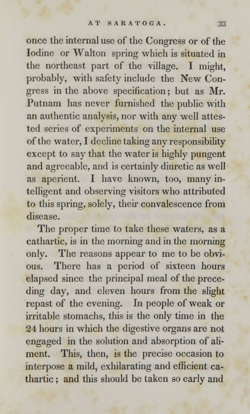 once the internal use of the Congress or of the Iodine or Walton spring which is situated in the northeast part of the village. I might, probably, with safety include the New Con- gress in the above specification; but as Mr. Putnam has never furnished the public with an authentic analysis, nor with any well attes- ted scries of experiments on the internal use of the water, I decline taking any responsibility except to say that the water is highly pungent and agreeable, and is certainly diuretic as well as aperient. I have known, too, many in- telligent and observing visitors who attributed to this spring, solely, their convalescence from disease. The proper time to take these waters, as a cathartic, is in the morning and in the morning only. The reasons appear to me to be obvi- ous. There has a period of sixteen hours elapsed since the principal meal of the prece- ding day, and eleven hours from the slight repast of the evening. In people of weak or irritable stomachs, this is the only time in the 24 hours in which the digestive organs are not engaged in the solution and absorption of ali- ment. This, then, is the precise occasion to interpose a mild, exhilarating and efficient ca- thartic ; and this should be taken so early and