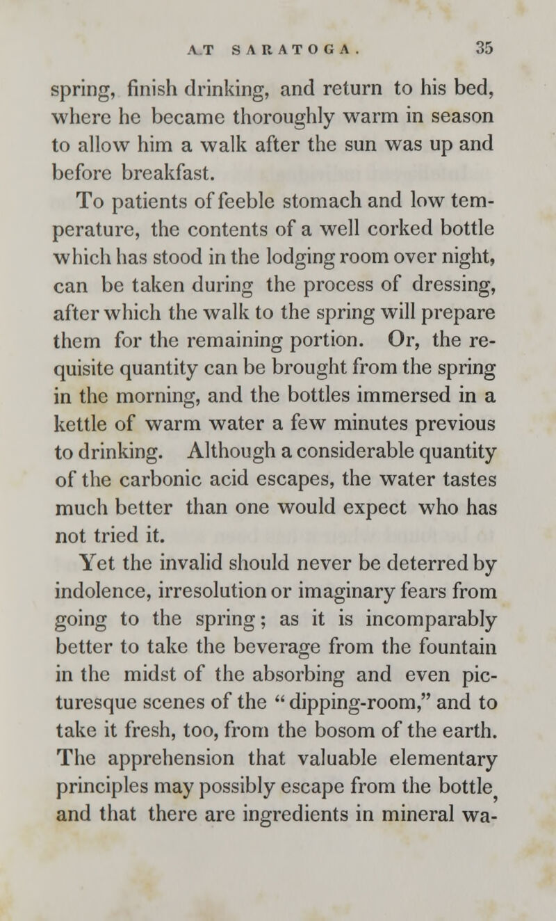 spring, finish drinking, and return to his bed, where he became thoroughly warm in season to allow him a walk after the sun was up and before breakfast. To patients of feeble stomach and low tem- perature, the contents of a well corked bottle which has stood in the lodging room over night, can be taken during the process of dressing, after which the walk to the spring will prepare them for the remaining portion. Or, the re- quisite quantity can be brought from the spring in the morning, and the bottles immersed in a kettle of warm water a few minutes previous to drinking. Although a considerable quantity of the carbonic acid escapes, the water tastes much better than one would expect who has not tried it. Yet the invalid should never be deterred by indolence, irresolution or imaginary fears from going to the spring; as it is incomparably better to take the beverage from the fountain in the midst of the absorbing and even pic- turesque scenes of the  dipping-room, and to take it fresh, too, from the bosom of the earth. The apprehension that valuable elementary principles may possibly escape from the bottle and that there are ingredients in mineral wa-