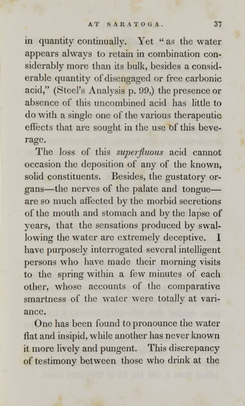 in quantity continually. Yet  as the water appears always to retain in combination con- siderably more than its bulk, besides a consid- erable quantity of disengaged or free carbonic acid, (Steel's Analysis p. 99,) the presence or absence of this uncombined acid has little to do with a single one of the various therapeutic effects that are sought in the use Of this beve- rage. The loss of this superfluous acid cannot occasion the deposition of any of the known, solid constituents. Besides, the gustatory or- gans—the nerves of the palate and tongue— are so much affected by the morbid secretions of the mouth and stomach and by the lapse of years, that the sensations produced by swal- lowing the water are extremely deceptive. I have purposely interrogated several intelligent persons who have made their morning visits to the spring within a few minutes of each other, whose accounts of the comparative smartness of the water were totally at vari- ance. One has been found to pronounce the water flat and insipid, while another has never known it more lively and pungent. This discrepancy of testimony between those who drink at the