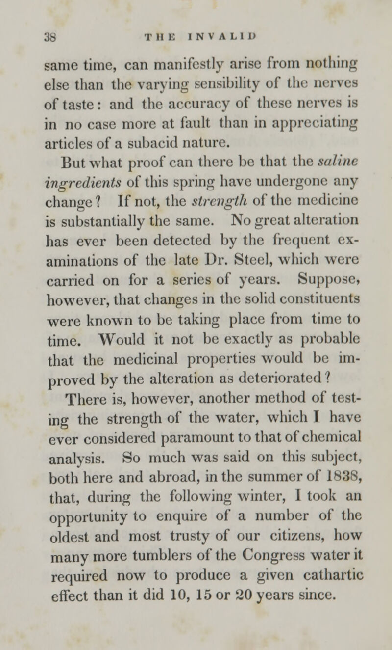 same time, can manifestly arise from nothing else than the varying sensibility of the nerves of taste: and the accuracy of these nerves is in no case more at fault than in appreciating articles of a subacid nature. But what proof can there be that the saline ingredients of this spring have undergone any change ? If not, the strength of the medicine is substantially the same. No great alteration has ever been detected by the frequent ex- aminations of the late Dr. Steel, which were carried on for a series of years. Suppose, however, that changes in the solid constituents were known to be taking place from time to time. Would it not be exactly as probable that the medicinal properties would be im- proved by the alteration as deteriorated ? There is, however, another method of test- ing the strength of the water, which 1 have ever considered paramount to that of chemical analysis. So much was said on this subject, both here and abroad, in the summer of 1838, that, during the following winter, I took an opportunity to enquire of a number of the oldest and most trusty of our citizens, how many more tumblers of the Congress water it required now to produce a given cathartic