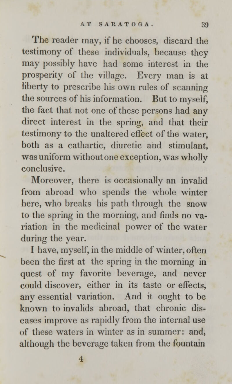 The reader may, if he chooses, discard the testimony of these individuals, because they may possibly have had some interest in the prosperity of the village. Every man is at liberty to prescribe his own rules of scanning the sources of his information. But to myself, the fact that not one of these persons had any direct interest in the spring, and that their testimony to the unaltered effect of the water, both as a cathartic, diuretic and stimulant, was uniform without one exception, was wholly conclusive. Moreover, there is occasionally an invalid from abroad who spends the whole winter here, who breaks his path through the snow to the spring in the morning, and finds no va- riation in the medicinal power of the water during the year. I have, myself, in the middle of winter, often been the first at the spring in the morning in quest of my favorite beverage, and never could discover, either in its taste or effects, any essential variation. And it ought to be known to invalids abroad, that chronic dis- eases improve as rapidly from the internal use of these waters in winter as in summer: and, although the beverage taken from the fountain