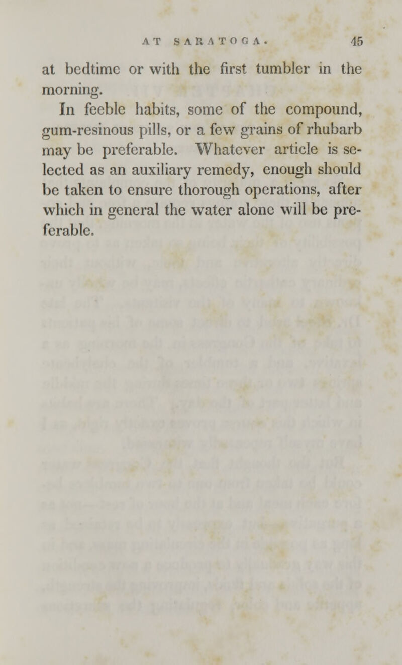 at bedtime or with the first tumbler in the morning. In feeble habits, some of the compound, gum-resinous pills, or a few grains of rhubarb may be preferable. Whatever article is se- lected as an auxiliary remedy, enough should be taken to ensure thorough operations, after which in general the water alone will be pre- ferable.