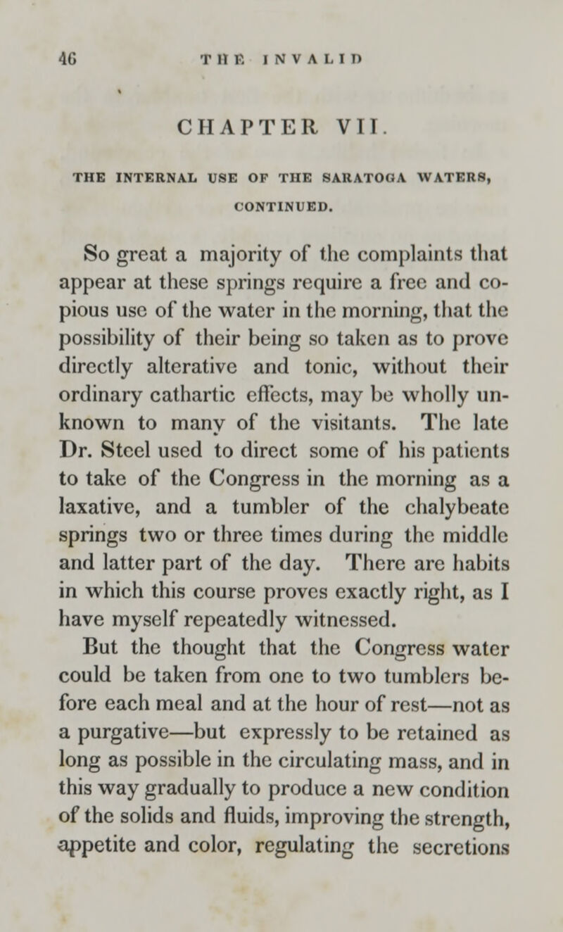 CHAPTER VII. THE INTERNAL USE OF THE SARATOGA WATERS, CONTINUED. So great a majority of the complaints that appear at these springs require a free and co- pious use of the water in the morning, that the possibility of their being so taken as to prove directly alterative and tonic, without their ordinary cathartic effects, may be wholly un- known to many of the visitants. The late Dr. Steel used to direct some of his patients to take of the Congress in the morning as a laxative, and a tumbler of the chalybeate springs two or three times during the middle and latter part of the day. There are habits in which this course proves exactly right, as I have myself repeatedly witnessed. But the thought that the Congress water could be taken from one to two tumblers be- fore each meal and at the hour of rest—not as a purgative—but expressly to be retained as long as possible in the circulating mass, and in this way gradually to produce a new condition of the solids and fluids, improving the strength, appetite and color, regulating the secretions