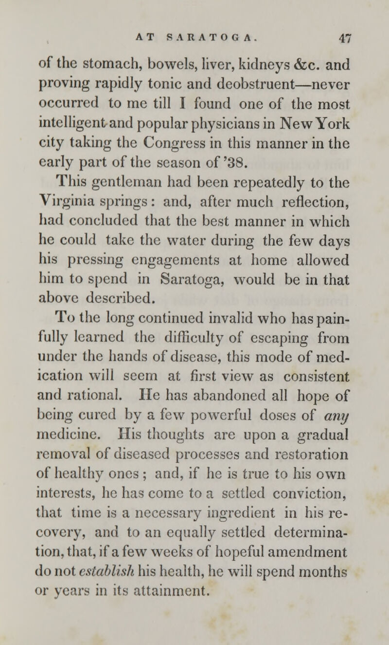 of the stomach, bowels, liver, kidneys &c. and proving rapidly tonic and deobstruent—never occurred to me till I found one of the most intelligent and popular physicians in New York city taking the Congress in this manner in the early part of the season of '38. This gentleman had been repeatedly to the Virginia springs : and, after much reflection, had concluded that the best manner in which he could take the water during the few days his pressing engagements at home allowed him to spend in Saratoga, would be in that above described. To the long continued invalid who has pain- fully learned the difficulty of escaping from under the hands of disease, this mode of med- ication will seem at first view as consistent and rational. He has abandoned all hope of being cured by a few powerful doses of any medicine. His thoughts are upon a gradual removal of diseased processes and restoration of healthy ones ; and, if he is true to his own interests, he has come to a settled conviction, that time is a necessary ingredient in his re- covery, and to an equally settled determina- tion, that, if a few weeks of hopeful amendment do not establish his health, he will spend months or years in its attainment.