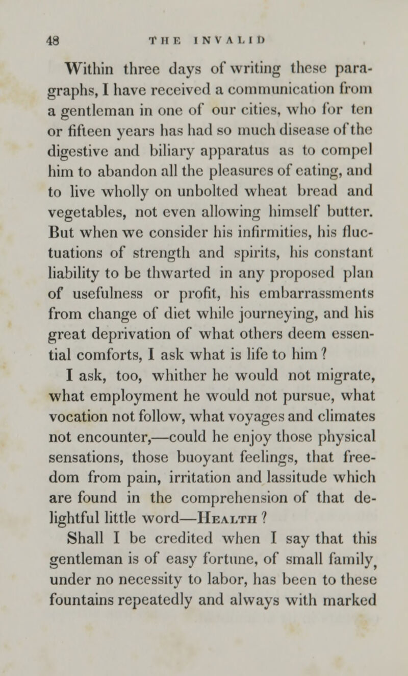 Within three days of writing these para- graphs, I have received a communication from a gentleman in one of our cities, who for ten or fifteen years has had so much disease of the digestive and biliary apparatus as to compel him to abandon all the pleasures of eating, and to live wholly on unbolted wheat bread and vegetables, not even allowing himself butter. But when we consider his infirmities, his fluc- tuations of strength and spirits, his constant liability to be thwarted in any proposed plan of usefulness or profit, his embarrassments from change of diet while journeying, and his great deprivation of what others deem essen- tial comforts, I ask what is life to him ? I ask, too, whither he would not migrate, what employment he would not pursue, what vocation not follow, what voyages and climates not encounter,—could he enjoy those physical sensations, those buoyant feelings, that free- dom from pain, irritation and lassitude which are found in the comprehension of that de- lightful little word—Health ? Shall I be credited when I say that this gentleman is of easy fortune, of small family^ under no necessity to labor, has been to these fountains repeatedly and always with marked