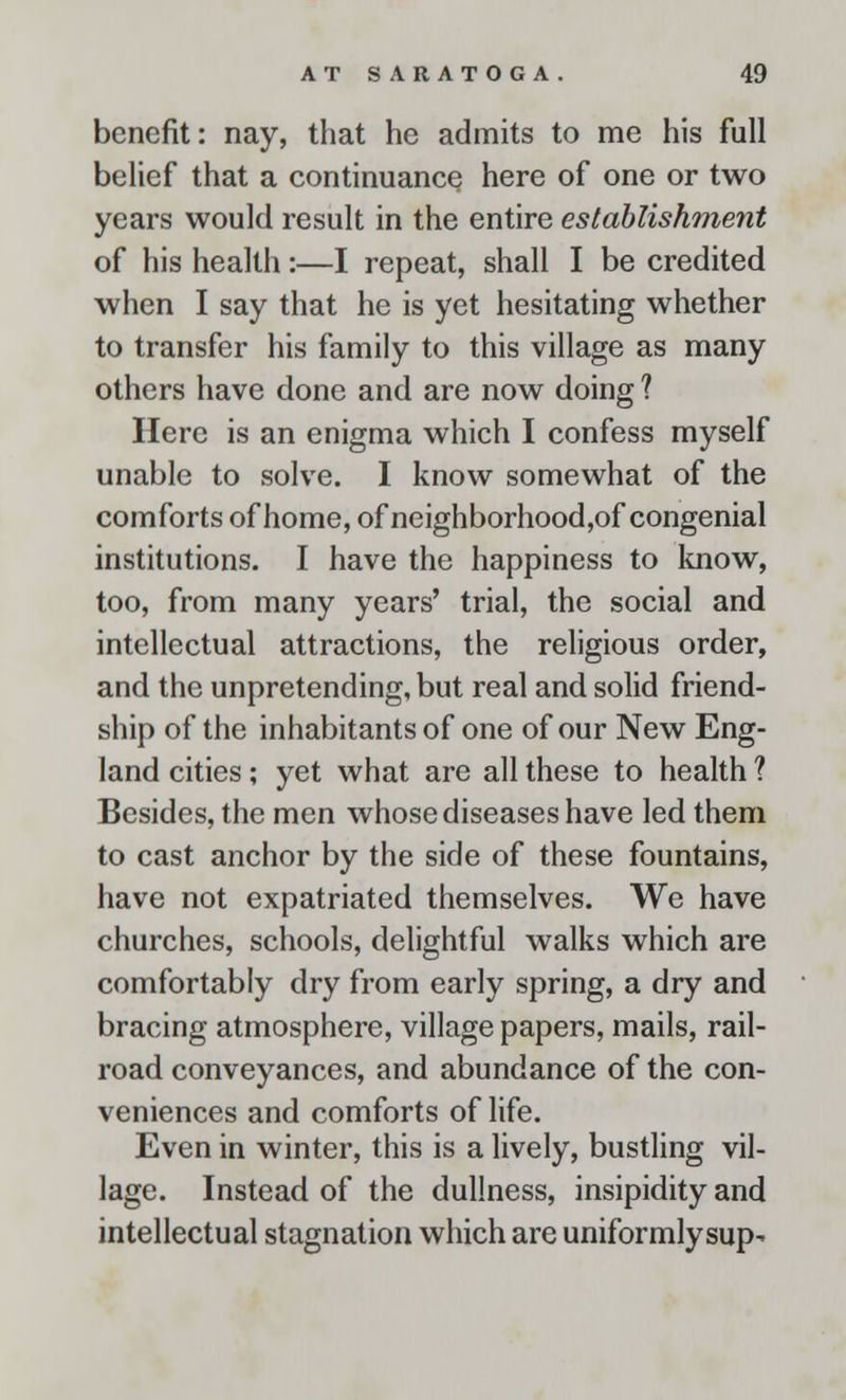 benefit: nay, that he admits to me his full belief that a continuance here of one or two years would result in the entire establishment of his health:—I repeat, shall I be credited when I say that he is yet hesitating whether to transfer his family to this village as many others have done and are now doing ? Here is an enigma which I confess myself unable to solve. I know somewhat of the comforts of home, of neighborhood,of congenial institutions. I have the happiness to know, too, from many years' trial, the social and intellectual attractions, the religious order, and the unpretending, but real and solid friend- ship of the inhabitants of one of our New Eng- land cities; yet what are all these to health ? Besides, the men whose diseases have led them to cast anchor by the side of these fountains, have not expatriated themselves. We have churches, schools, delightful walks which are comfortably dry from early spring, a dry and bracing atmosphere, village papers, mails, rail- road conveyances, and abundance of the con- veniences and comforts of life. Even in winter, this is a lively, bustling vil- lage. Instead of the dullness, insipidity and intellectual stagnation which are uniformlysup-