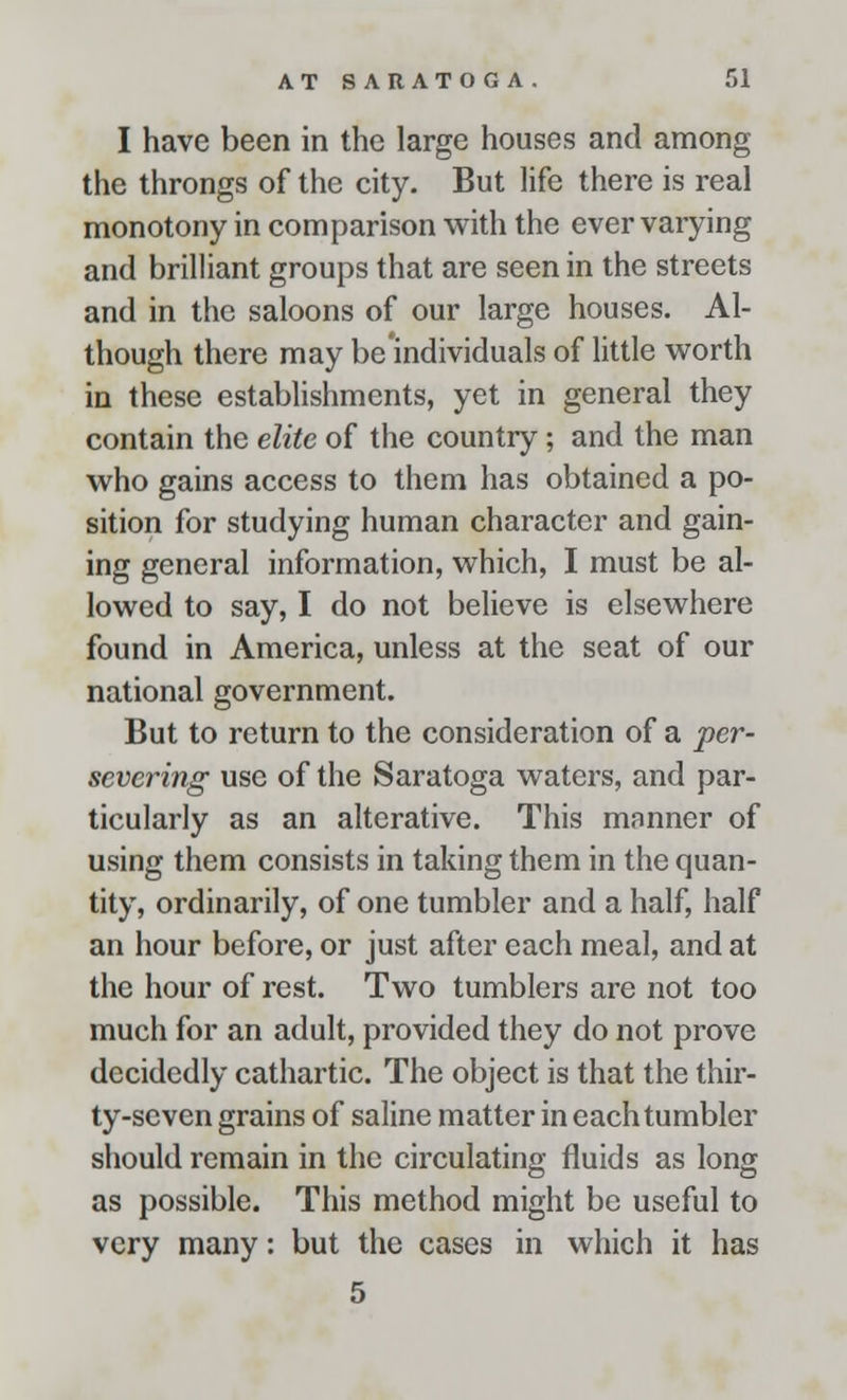 I have been in the large houses and among the throngs of the city. But life there is real monotony in comparison with the ever varying and brilliant groups that are seen in the streets and in the saloons of our large houses. Al- though there may be individuals of little worth in these establishments, yet in general they contain the elite of the country; and the man who gains access to them has obtained a po- sition for studying human character and gain- ing general information, which, I must be al- lowed to say, I do not believe is elsewhere found in America, unless at the seat of our national government. But to return to the consideration of a per- severing use of the Saratoga waters, and par- ticularly as an alterative. This manner of using them consists in taking them in the quan- tity, ordinarily, of one tumbler and a half, half an hour before, or just after each meal, and at the hour of rest. Two tumblers are not too much for an adult, provided they do not prove decidedly cathartic. The object is that the thir- ty-seven grains of saline matter in each tumbler should remain in the circulating fluids as long as possible. This method might be useful to very many: but the cases in which it has