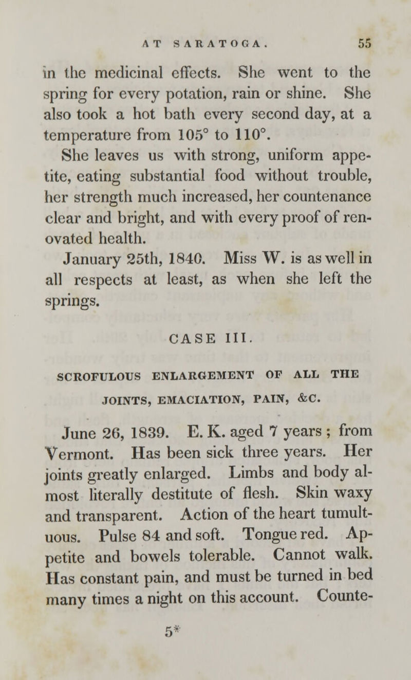 in the medicinal effects. She went to the spring for every potation, rain or shine. She also took a hot bath every second day, at a temperature from 105° to 110°. She leaves us with strong, uniform appe- tite, eating substantial food without trouble, her strength much increased, her countenance clear and bright, and with every proof of ren- ovated health. January 25th, 1840. Miss W. is as well in all respects at least, as when she left the springs. CASE III. SCROFULOUS ENLARGEMENT OF ALL THE JOINTS, EMACIATION, PAIN, &C June 26, 1839. E. K. aged 7 years ; from Vermont. Has been sick three years. Her joints greatly enlarged. Limbs and body al- most literally destitute of flesh. Skin waxy and transparent. Action of the heart tumult- uous. Pulse 84 and soft. Tongue red. Ap- petite and bowels tolerable. Cannot walk. Has constant pain, and must be turned in bed many times a night on this account. Counte- 5*