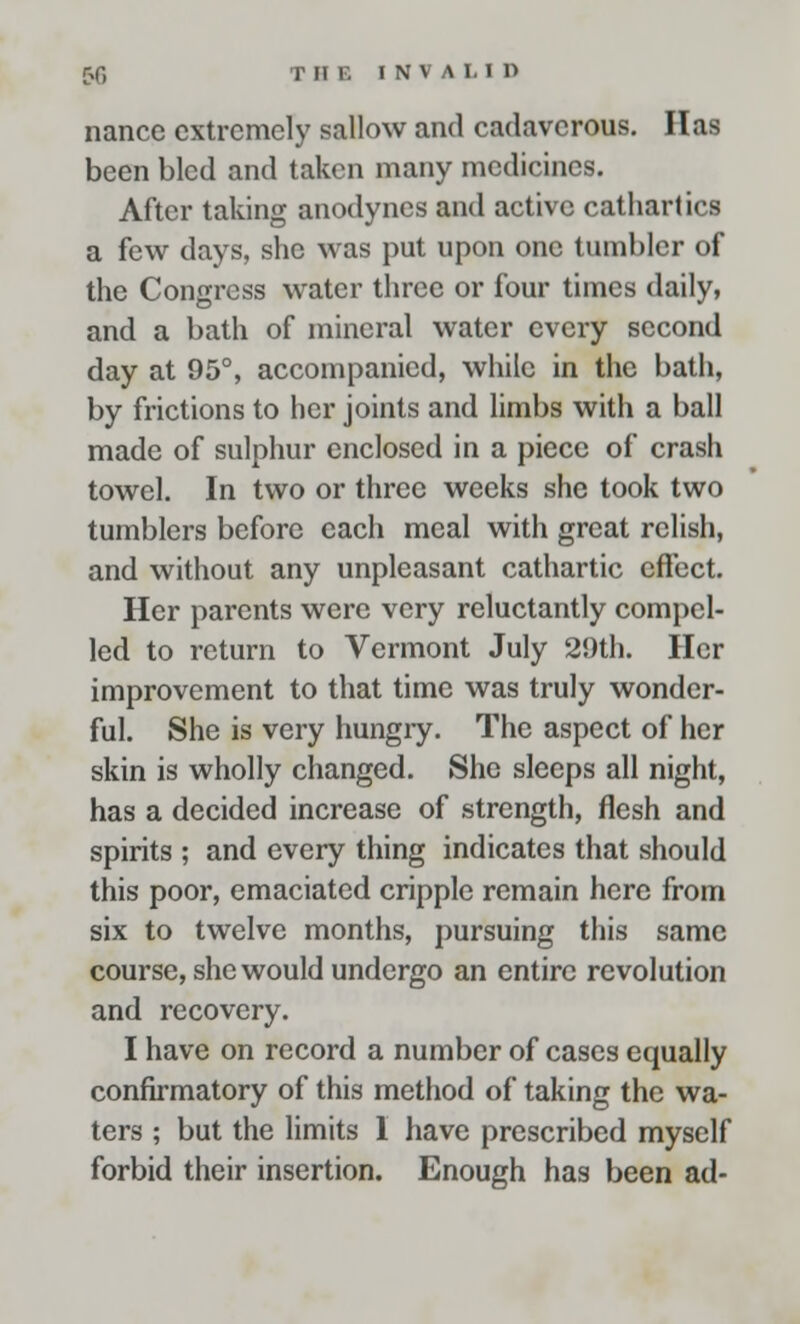 nance extremely sallow and cadaverous. Has been bled and taken many medicines. After taking anodynes and active cathartics a few days, she was put upon one tumbler of the Congress water three or four times daily, and a bath of mineral water every second day at 95°, accompanied, while in the bath, by frictions to her joints and limbs with a ball made of sulphur enclosed in a piece of crash towel. In two or three weeks she took two tumblers before each meal with great relish, and without any unpleasant cathartic effect. Her parents were very reluctantly compel- led to return to Vermont July 29th. Her improvement to that time was truly wonder- ful. She is very hungry. The aspect of her skin is wholly changed. She sleeps all night, has a decided increase of strength, flesh and spirits ; and every thing indicates that should this poor, emaciated cripple remain here from six to twelve months, pursuing this same course, she would undergo an entire revolution and recovery. I have on record a number of cases equally confirmatory of this method of taking the wa- ters ; but the limits 1 have prescribed myself forbid their insertion. Enough has been ad-