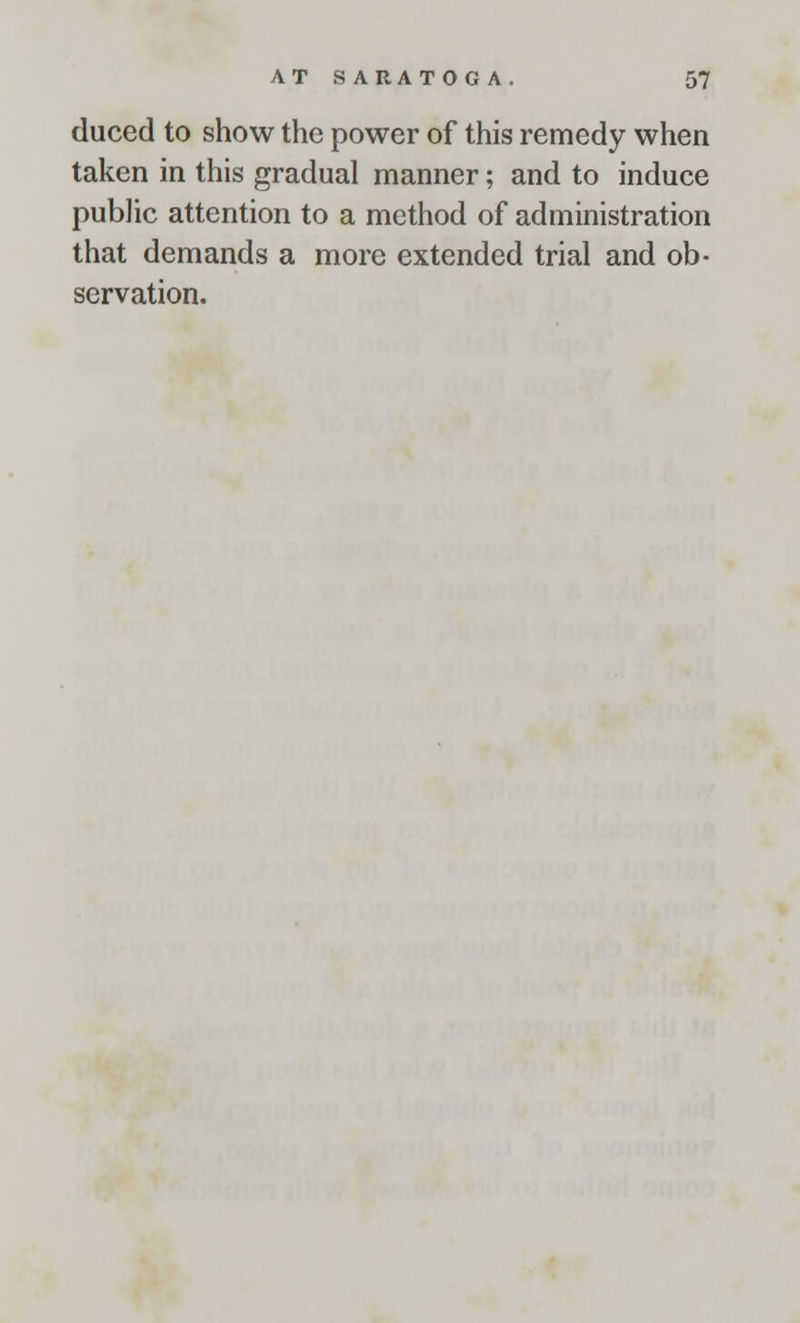 duced to show the power of this remedy when taken in this gradual manner; and to induce public attention to a method of administration that demands a more extended trial and ob- servation.