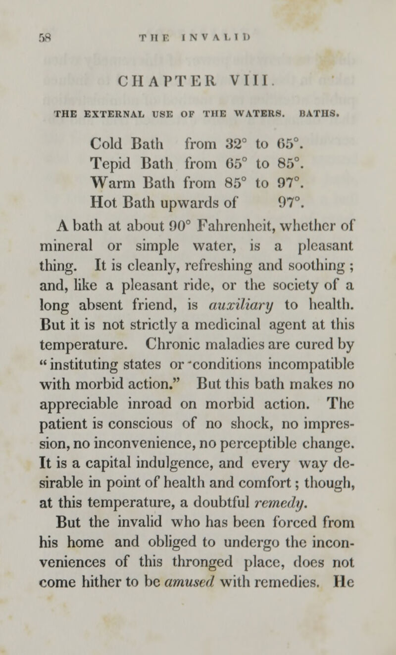 CHAPTER VIII. THE EXTERNAL USE OF THE WATERS. BATHS. Cold Bath from 32° to 65°. Tepid Bath from 05° to 85°. Warm Bath from 85° to 97°. Hot Bath upwards of 97°. A bath at about 90° Fahrenheit, whether of mineral or simple water, is a pleasant thing. It is cleanly, refreshing and soothing ; and, like a pleasant ride, or the society of a long absent friend, is auxiliary to health. But it is not strictly a medicinal agent at this temperature. Chronic maladies are cured by  instituting states or 'conditions incompatible with morbid action. But this bath makes no appreciable inroad on morbid action. The patient is conscious of no shock, no impres- sion, no inconvenience, no perceptible change. It is a capital indulgence, and every way de- sirable in point of health and comfort; though, at this temperature, a doubtful remedy. But the invalid who has been forced from his home and obliged to undergo the incon- veniences of this thronged place, does not come hither to be amused with remedies. He