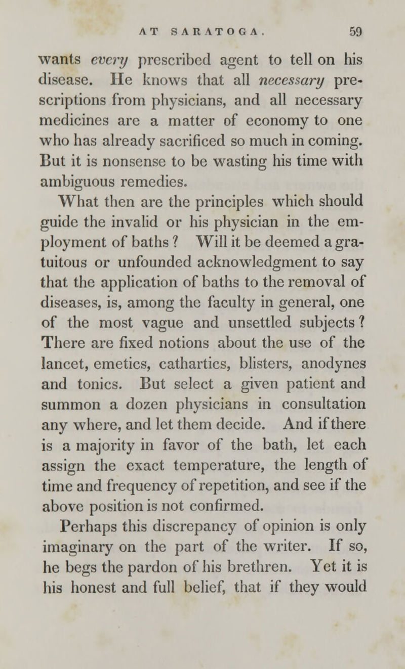 wants every prescribed agent to tell on his disease. He knows that all necessary pre- scriptions from physicians, and all necessary medicines are a matter of economy to one who has already sacrificed so much in coming. But it is nonsense to be wasting his time with ambiguous remedies. What then are the principles which should guide the invalid or his physician in the em- ployment of baths ? Will it be deemed a gra- tuitous or unfounded acknowledgment to say that the application of baths to the removal of diseases, is, among the faculty in general, one of the most vague and unsettled subjects ? There are fixed notions about the use of the lancet, emetics, cathartics, blisters, anodynes and tonics. But select a given patient and summon a dozen physicians in consultation any where, and let them decide. And if there is a majority in favor of the bath, let each assign the exact temperature, the length of time and frequency of repetition, and see if the above position is not confirmed. Perhaps this discrepancy of opinion is only imaginary on the part of the writer. If so, he begs the pardon of his brethren. Yet it is his honest and full belief, that if they would