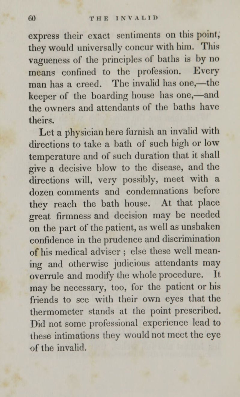 express their exact sentiments on this point, they would universally concur with him. This vagueness of the principles of baths is by no means confined to the profession. Every man has a creed. The invalid has one,—the keeper of the boarding house has one,—and the owners and attendants of the baths have theirs. Let a physician here furnish an invalid with directions to take a bath of such high or low temperature and of such duration that it shall give a decisive blow to the disease, and the directions will, very possibly, meet with a dozen comments and condemnations before they reach the bath house. At that place great firmness and decision may be needed on the part of the patient, as well as unshaken confidence in the prudence and discrimination of his medical adviser ; else these well mean- ing and otherwise judicious attendants may overrule and modify the whole procedure. It may be necessary, too, for the patient or his friends to see with their own eyes that the thermometer stands at the point prescribed. Did not some professional experience lead to these intimations they would not meet the eye of the invalid.