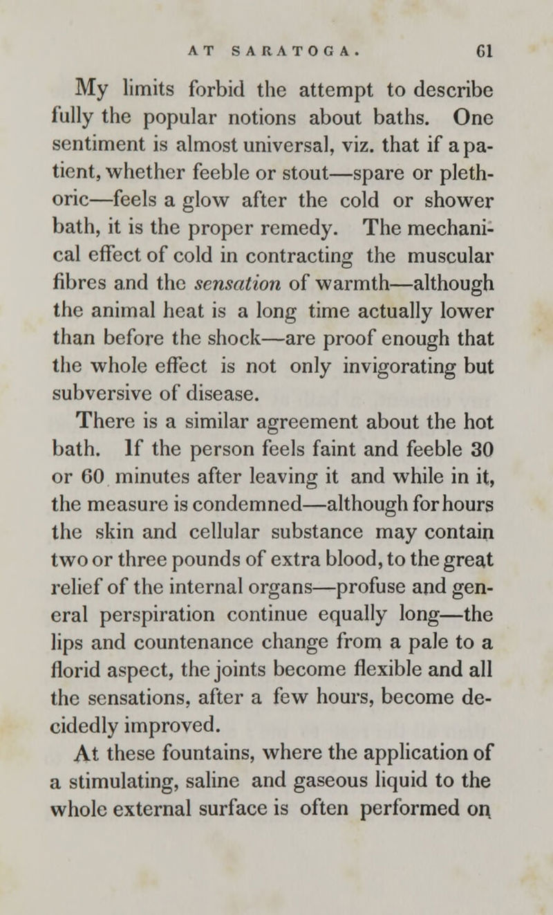 My limits forbid the attempt to describe fully the popular notions about baths. One sentiment is almost universal, viz. that if a pa- tient, whether feeble or stout—spare or pleth- oric—feels a glow after the cold or shower bath, it is the proper remedy. The mechani- cal effect of cold in contracting the muscular fibres and the sensation of warmth—although the animal heat is a long time actually lower than before the shock—are proof enough that the whole effect is not only invigorating but subversive of disease. There is a similar agreement about the hot bath. If the person feels faint and feeble 30 or 60 minutes after leaving it and while in it, the measure is condemned—although for hours the skin and cellular substance may contain two or three pounds of extra blood, to the great relief of the internal organs—profuse and gen- eral perspiration continue equally long—the lips and countenance change from a pale to a florid aspect, the joints become flexible and all the sensations, after a few hours, become de- cidedly improved. At these fountains, where the application of a stimulating, saline and gaseous liquid to the whole external surface is often performed on