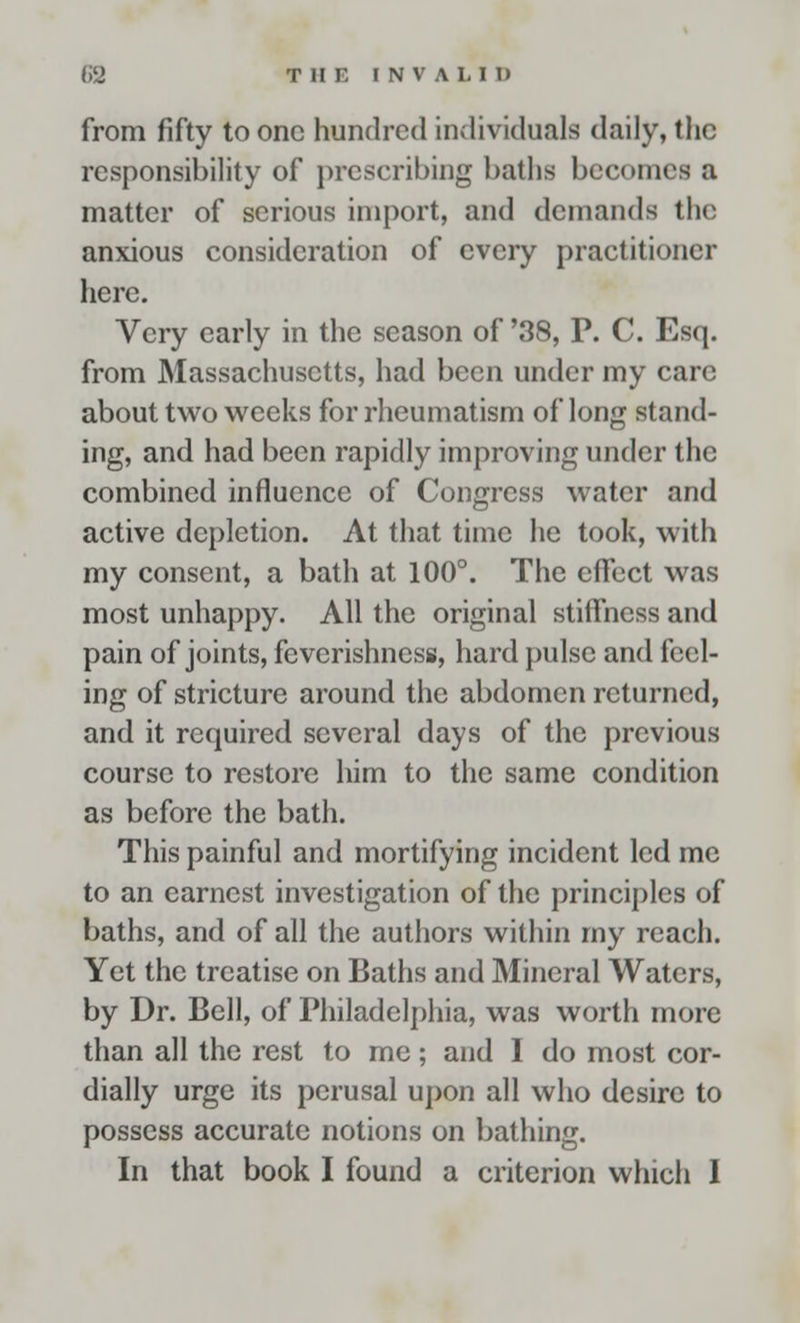 from fifty to one hundred individuals daily, the responsibility of prescribing baths becomes a matter of serious import, and demands the anxious consideration of every practitioner here. Very early in the season of '38, P. C. Esq. from Massachusetts, had been under my care about two weeks for rheumatism of long stand- ing, and had been rapidly improving under the combined influence of Congress water and active depletion. At that time he took, with my consent, a bath at 100°. The effect was most unhappy. All the original stiffness and pain of joints, fevcrishness, hard pulse and feel- ing of stricture around the abdomen returned, and it required several days of the previous course to restore him to the same condition as before the bath. This painful and mortifying incident led me to an earnest investigation of the principles of baths, and of all the authors within my reach. Yet the treatise on Baths and Mineral Waters, by Dr. Bell, of Philadelphia, was worth more than all the rest to me; and I do most cor- dially urge its perusal upon all who desire to possess accurate notions on bathing.