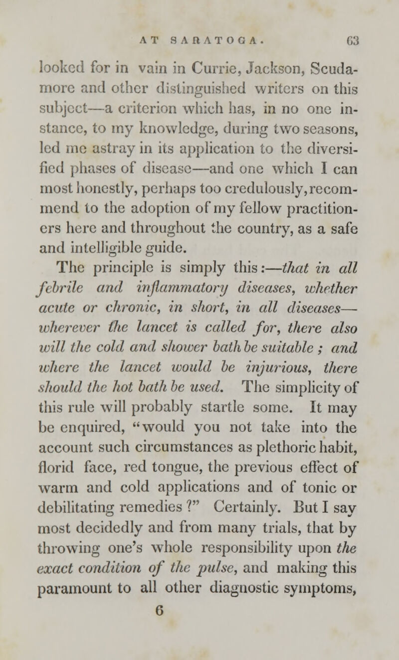 looked for in vain in Currie, Jackson, Scuda- morc and other distinguished writers on this subject—a criterion which has, in no one in- stance, to my knowledge, during two seasons, led me astray in its application to the diversi- fied phases of disease—and one which I can most honestly, perhaps too credulously, recom- mend to the adoption of my fellow practition- ers here and throughout the country, as a safe and intelligible guide. The principle is simply this:—that in all febrile and inflammatory diseases, whether acute or chronic, in short, in all diseases— wherever the lancet is called for, there also will the cold and shower bath be suitable; and where the lancet would be injurious, there should the hot bath be used. The simplicity of this rule will probably startle some. It may be enquired, would you not take into the account such circumstances as plethoric habit, florid face, red tongue, the previous effect of warm and cold applications and of tonic or debilitating remedies ? Certainly. But I say most decidedly and from many trials, that by throwing one's whole responsibility upon the exact condition of the pulse, and making this paramount to all other diagnostic symptoms,