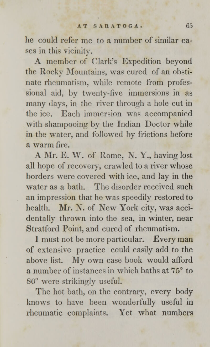 he could refer me to a number of similar ca- ses in this vicinity. A member of Clark's Expedition beyond the Rocky Mountains, was cured of an obsti- nate rheumatism, while remote from profes- sional aid, by twenty-five immersions in as many days, in the river through a hole cut in the ice. Each immersion was accompanied with shampooing by the Indian Doctor while in the water, and followed by frictions before a warm fire. A Mr. E. W. of Rome, N. Y., having lost all hope of recovery, crawled to a river whose borders were covered with ice, and lay in the water as a bath. The disorder received such an impression that he was speedily restored to health. Mr. N. of New York city, was acci- dentally thrown into the sea, in winter, near Stratford Point, and cured of rheumatism. I must not be more particular. Every man of extensive practice cculd easily add to the above list. My own case book would afford a number of instances in which baths at 75° to 80° were strikingly useful. The hot bath, on the contrary, eveiy body knows to have been wonderfully useful in rheumatic complaints. Yet what numbers