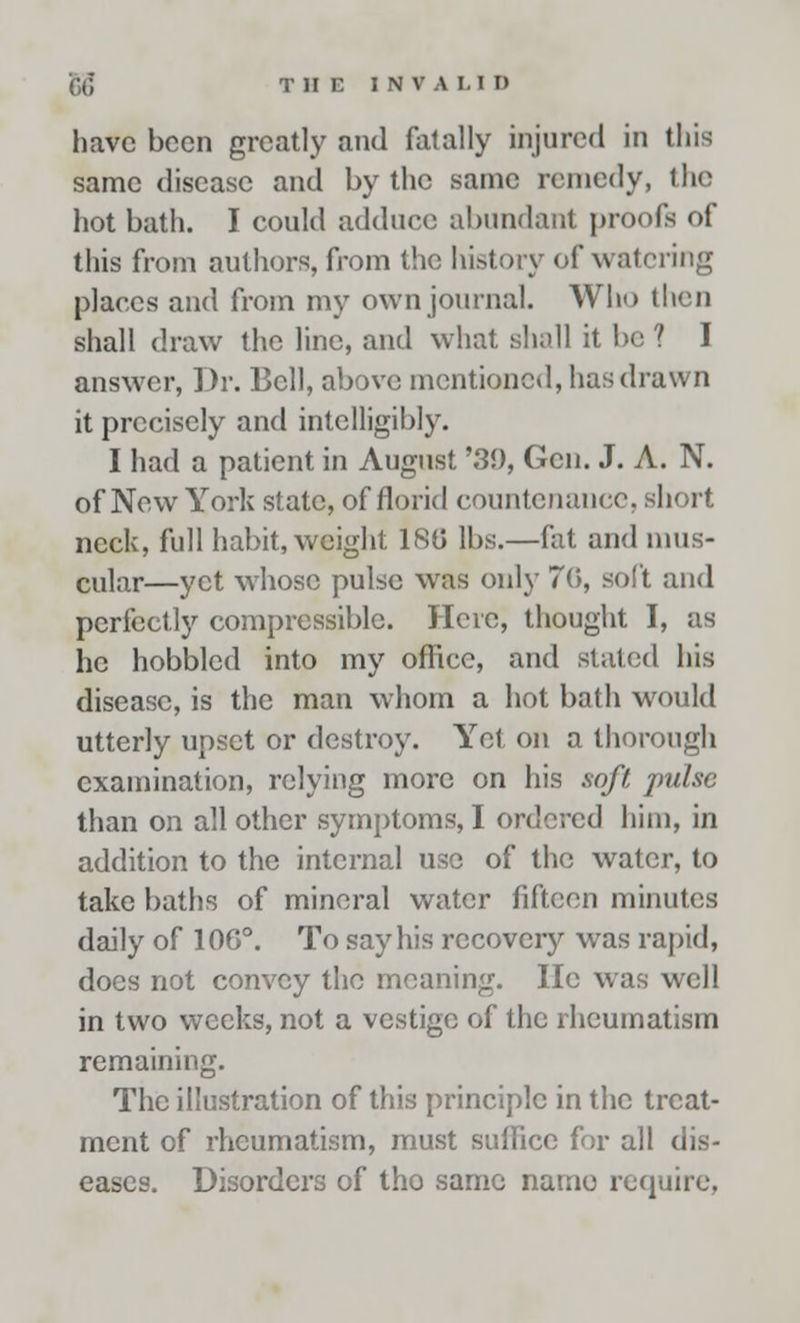 have been greatly and falally injured In this same disease and by the same remedy, the hot bath. I could adduce abundant proofs of this from authors, from the history of watering places and from my own journal. Who then shall draw the line, and what shall it be ? I answer, Dr. Bell, above mentioned, has drawn it precisely and intelligibly. I had a patient in August '39, Gen. J. A. N. of New York state, of florid countenance, short neck, full habit, weight ISO lbs.—fat and mus- cular—yet whose pulse was only 76, soft and perfectly compressible. Here, thought I, as he hobbled into my office, and slated his disease, is the man whom a hot bath would utterly upset or destroy. Yet on a thorough examination, relying more on his soft pulse than on all other symptoms, I ordered him, in addition to the internal use of the water, to take baths of mineral water fifteen minutes daily of 106°. To say his recovery was rapid, docs not convey the meaning. He was well in two weeks, not a vestige of the rheumatism remaining. The illustration of this principle in the treat- ment of rheumatism, must suffice for all dis- eases. Disorders of tho same name require,
