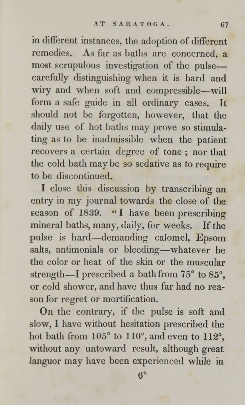in different instances, the adoption of different remedies. As far as baths are concerned, a most scrupulous investigation of the pulse— carefully distinguishing when it is hard and wiry and when soft and compressible—will form a safe guide in all ordinary cases. It should not be forgotten, however, that the daily use of hot baths may prove so stimula- ting as to be inadmissible when the patient recovers a certain degree of tone ; nor that the cold bath may be so sedative as to require to be discontinued. I close this discussion by transcribing an entry in my journal towards the close of the eeason of 1839.  I have been prescribing mineral baths, many, daily, for weeks. If the pulse is hard—demanding calomel, Epsom salts, antimonials or bleeding—whatever be the color or heat of the skin or the muscular strength—I prescribed a bath from 75° to 85°, or cold shower, and have thus far had no rea- son for regret or mortification. On the contrary, if the pulse is soft and slow, I have without hesitation prescribed the hot bath from 105° to 110°, and even to 112°, without any untoward result, although great languor may have been experienced while in 0*