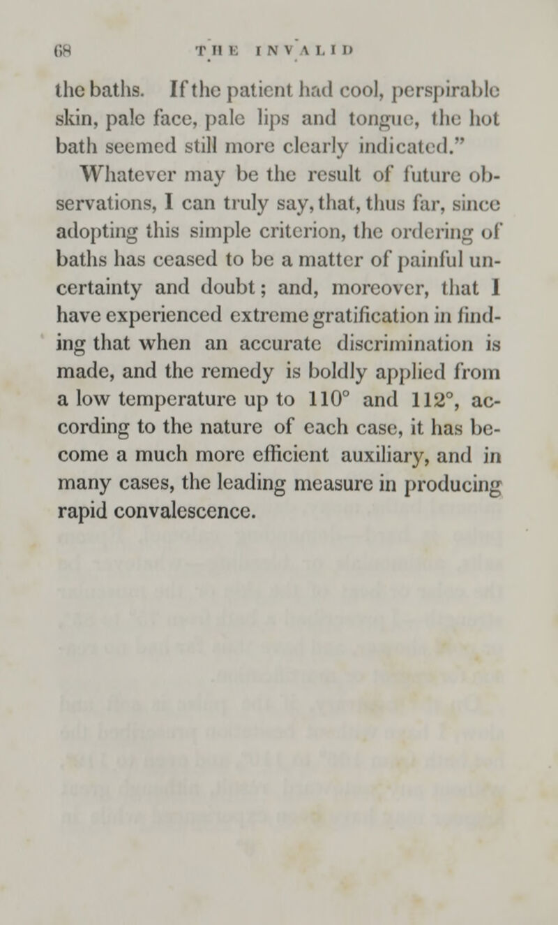 the baths. If the patient had cool, perspirable skin, pale face, pale lips and tongue, the hot bath seemed still more clearly indicated. Whatever may be the result of future ob- servations, I can truly say, that, thus far, since adopting this simple criterion, the ordering of baths has ceased to be a matter of painful un- certainty and doubt; and, moreover, that 1 have experienced extreme gratification in find- ing that when an accurate discrimination is made, and the remedy is boldly applied from a low temperature up to 110° and 112°, ac- cording to the nature of each case, it has be- come a much more efficient auxiliary, and in many cases, the leading measure in producing rapid convalescence.