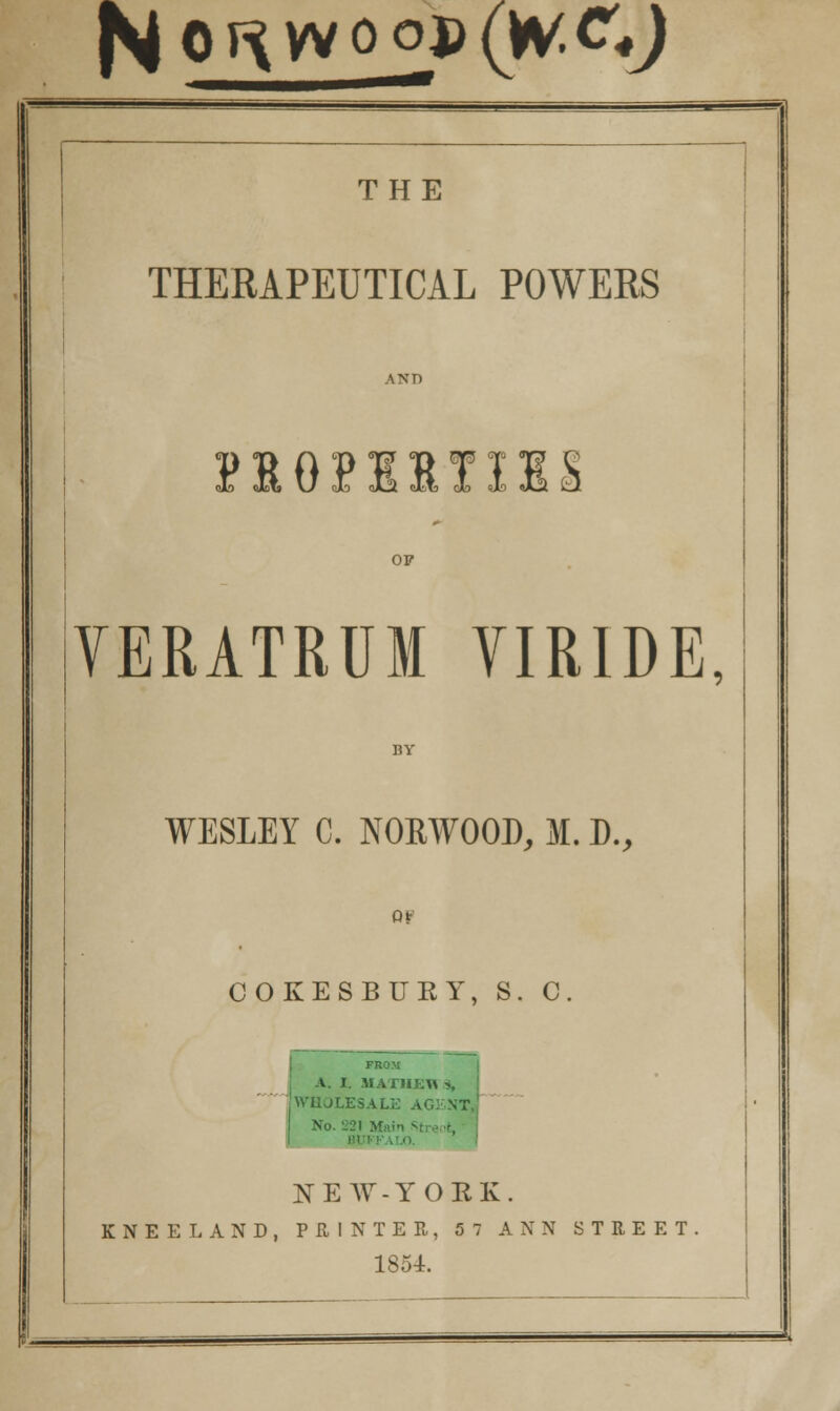 N o^vvoop (W.ty THE THERAPEUTICAL POWERS AND VERATRUM VIRIDE, BY WESLEY C. NORWOOD, M. D., or COKESBUKY, S. C. FROM A. I. HATHEfl % ! WHOLESALE AGENT* No. '.'21 Mai • 1 BUH ■ NEW-YOEK. KNEELAND, PRINTER, 57 ANN STREET. 1854. — .■■■ i 3