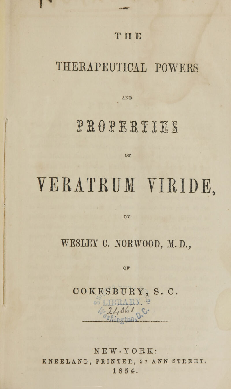 THE THERAPEUTICAL POWERS do Jc% \J J? JL2 «Ix> Jo Jo J2i £j VERATRUM VIRIDE, WESLEY C. NOKWOOD, M. D., OP COKESBURY, S. C. K^^, , >_ NEW-TOEK: KNEELAND, PRINTER, 57 ANN STREET. 1854.