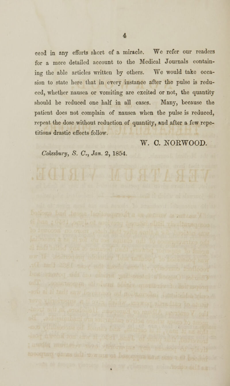 cesd in any efforts short of a miracle. We refer our readers for a more detailed account to the Medical Journals contain- ing the able articles written by others. We would take occa- sion to state here that in every instance after the pulse is redu- ced, whether nausea or vomiting are excited or not, the quantity should be reduced one half in all cases. Many, because the patient does not complain of nausea when the pulse is reduced, repeat the dose without reduction of quantity, and after a few repe- titions drastic effects follow. W. C. NORWOOD. Cofosbury, S. C, Jan. 2, 1854.