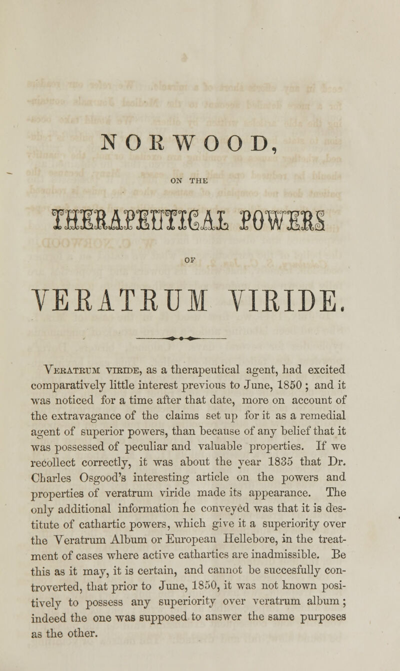 NORWOOD, T3MMWR&&L P0W11I OF VEKATEUM VIRIDE. Vekatrum viride, as a therapeutical agent, had excited comparatively little interest previous to June, 1850 ; and it was noticed for a time after that date, more on account of the extravagance of the claims set up for it as a remedial agent of superior powers, than because of any belief that it was possessed of peculiar and valuable properties. If we recollect correctly, it was about the year 1835 that Dr. Charles Osgood's interesting article on the powers and properties of veratrum viride made its appearance. The only additional information he conveyed was that it is des- titute of cathartic powers, which give it a superiority over the Veratrum Album or European Hellebore, in the treat- ment of cases where active cathartics are inadmissible. Be this as it may, it is certain, and cannot be succesfully con- troverted, that prior to June, 1850, it was not known posi- tively to possess any superiority over veratrum album; indeed the one was supposed to answer the same purposes as the other.